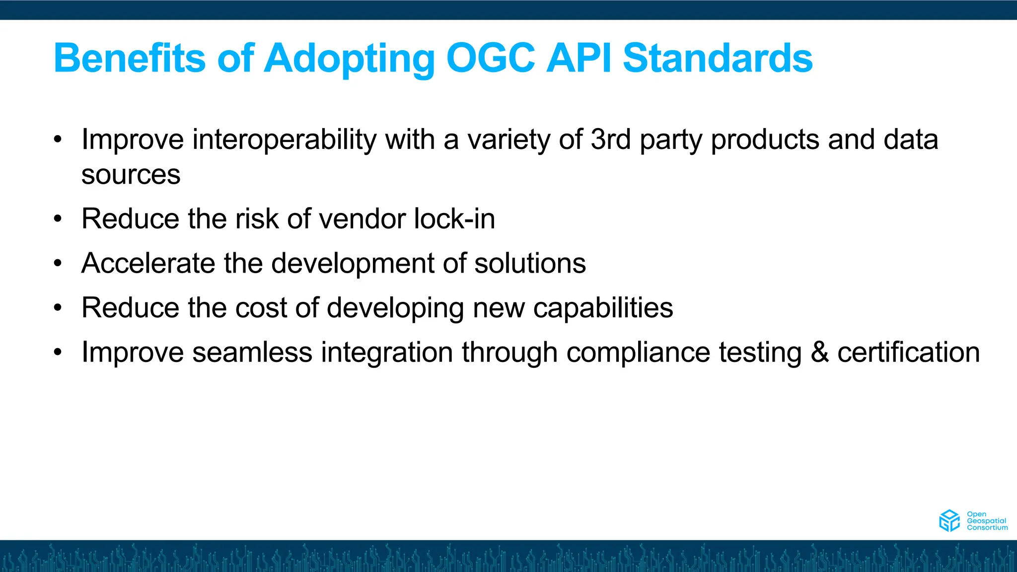 Benefits of Adopting OGC API Standards
• Improve interoperability with a variety of 3rd party products and data
sources
• Reduce the risk of vendor lock-in
• Accelerate the development of solutions
• Reduce the cost of developing new capabilities
• Improve seamless integration through compliance testing & certification
 