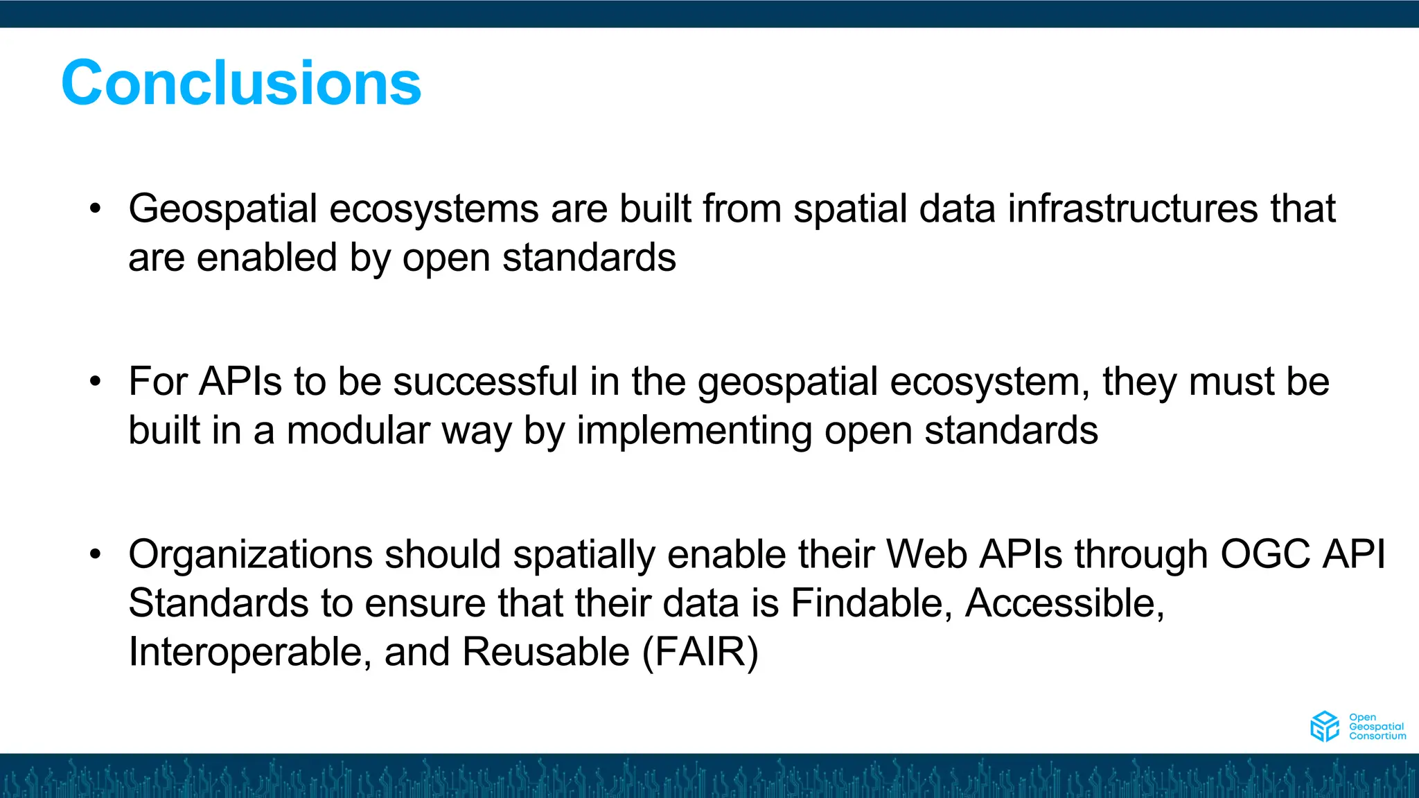 Conclusions
• Geospatial ecosystems are built from spatial data infrastructures that
are enabled by open standards
• For APIs to be successful in the geospatial ecosystem, they must be
built in a modular way by implementing open standards
• Organizations should spatially enable their Web APIs through OGC API
Standards to ensure that their data is Findable, Accessible,
Interoperable, and Reusable (FAIR)
 