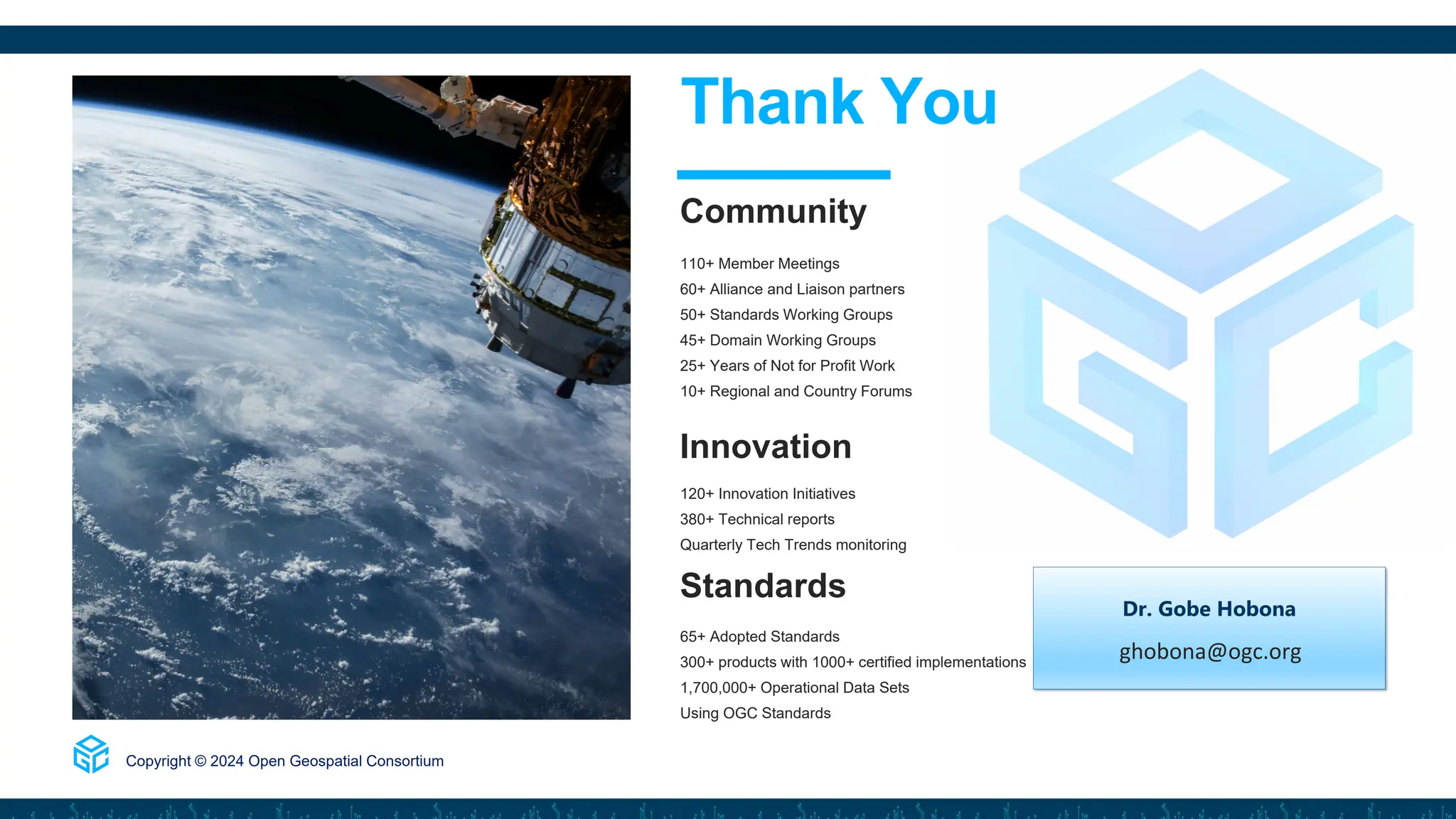 110+ Member Meetings
60+ Alliance and Liaison partners
50+ Standards Working Groups
45+ Domain Working Groups
25+ Years of Not for Profit Work
10+ Regional and Country Forums
Innovation
120+ Innovation Initiatives
380+ Technical reports
Quarterly Tech Trends monitoring
Standards
65+ Adopted Standards
300+ products with 1000+ certified implementations
1,700,000+ Operational Data Sets
Using OGC Standards
Copyright © 2024 Open Geospatial Consortium
Thank You
Community
Dr. Gobe Hobona
ghobona@ogc.org
 