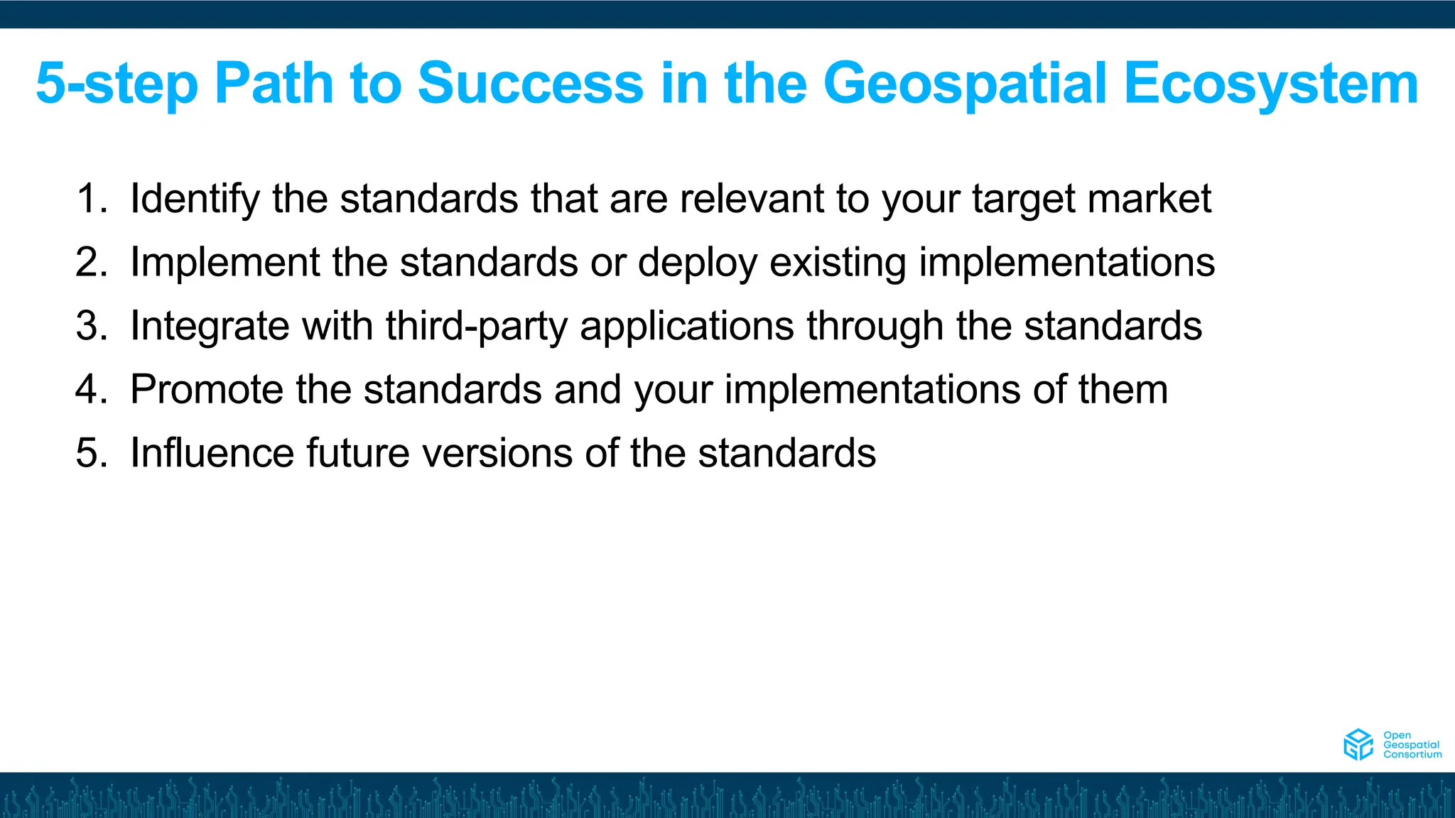 5-step Path to Success in the Geospatial Ecosystem
1. Identify the standards that are relevant to your target market
2. Implement the standards or deploy existing implementations
3. Integrate with third-party applications through the standards
4. Promote the standards and your implementations of them
5. Influence future versions of the standards
 