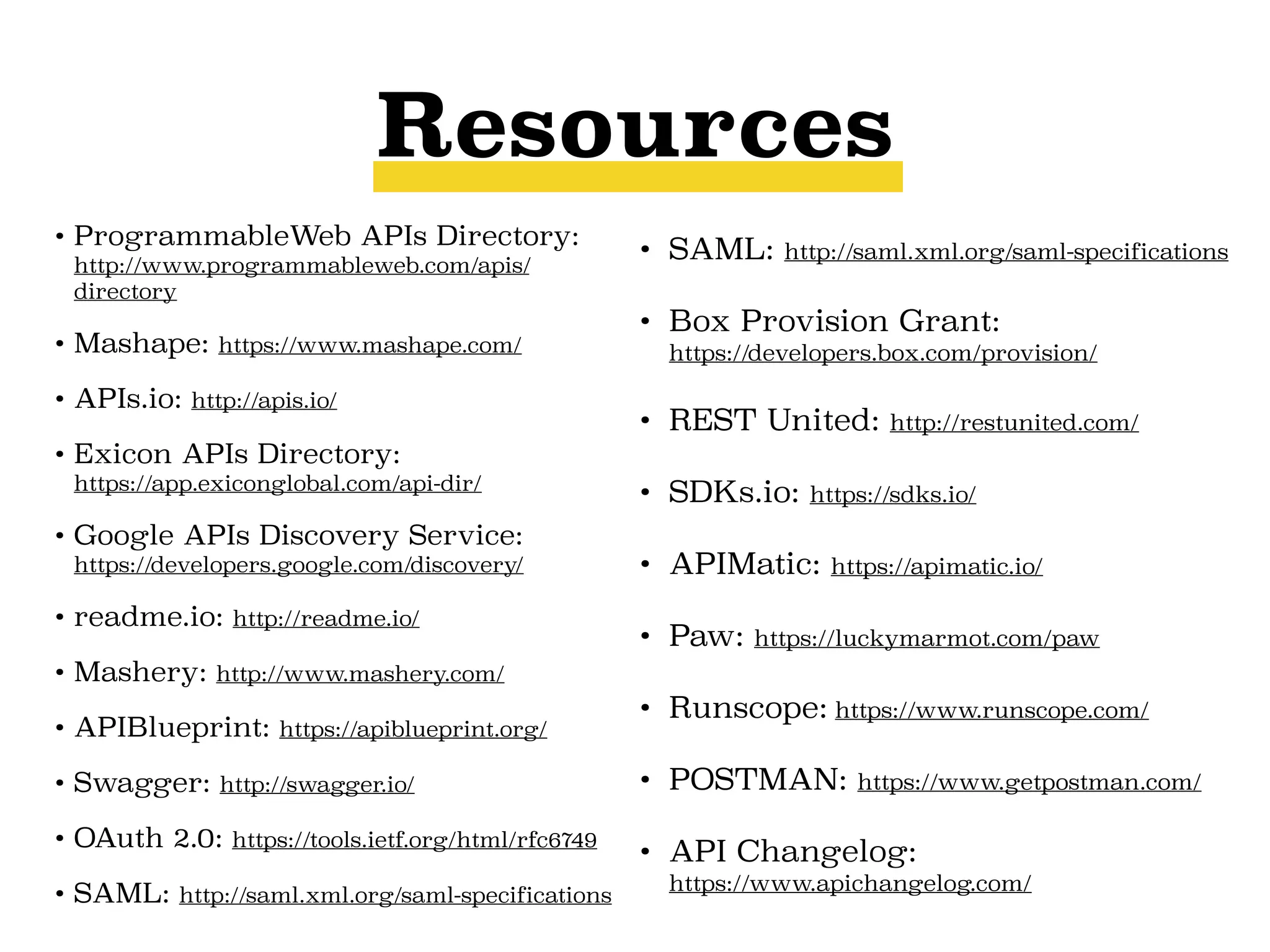 Resources
• ProgrammableWeb APIs Directory:
http://www.programmableweb.com/apis/
directory
• Mashape: https://www.mashape.com/
• APIs.io: http://apis.io/
• Exicon APIs Directory: 
https://app.exiconglobal.com/api-dir/
• Google APIs Discovery Service: 
https://developers.google.com/discovery/
• readme.io: http://readme.io/
• Mashery: http://www.mashery.com/
• APIBlueprint: https://apiblueprint.org/
• Swagger: http://swagger.io/
• OAuth 2.0: https://tools.ietf.org/html/rfc6749
• SAML: http://saml.xml.org/saml-specifications
• SAML: http://saml.xml.org/saml-specifications
• Box Provision Grant: 
https://developers.box.com/provision/
• REST United: http://restunited.com/
• SDKs.io: https://sdks.io/
• APIMatic: https://apimatic.io/
• Paw: https://luckymarmot.com/paw
• Runscope: https://www.runscope.com/
• POSTMAN: https://www.getpostman.com/
• API Changelog: 
https://www.apichangelog.com/
 