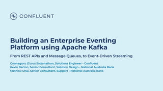 Building an Enterprise Eventing
Platform using Apache Kafka
From REST APIs and Message Queues, to Event-Driven Streaming
Gnanaguru (Guru) Sattanathan, Solutions Engineer - Conﬂuent
Kevin Barton, Senior Consultant, Solution Design - National Australia Bank
Mathew Chai, Senior Consultant, Support - National Australia Bank
 