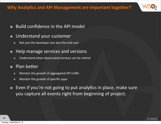 24 
Why 
Analy:cs 
and 
API 
Management 
are 
important 
together? 
๏ Build 
confidence 
in 
the 
API 
model 
๏ Understand 
your 
customer 
๏ Not 
just 
the 
developer 
but 
also 
the 
end-­‐user 
๏ Help 
manage 
services 
and 
versions 
๏ Understand 
when 
deprecated 
services 
can 
be 
re?red 
๏ Plan 
beZer 
๏ Monitor 
the 
growth 
of 
aggregated 
API 
traffic 
๏ Monitor 
the 
growth 
of 
specific 
apps 
๏ Even 
if 
you’re 
not 
going 
to 
put 
analy?cs 
in 
place, 
make 
sure 
you 
capture 
all 
events 
right 
from 
beginning 
of 
project. 
Tuesday, December 9, 14 
 