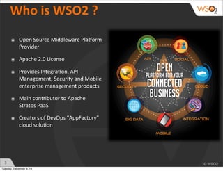 3 
Who 
is 
WSO2 
? 
๏ Open 
Source 
Middleware 
Pla2orm 
Provider 
๏ Apache 
2.0 
License 
๏ Provides 
Integra?on, 
API 
Management, 
Security 
and 
Mobile 
enterprise 
management 
products 
๏ Main 
contributor 
to 
Apache 
Stratos 
PaaS 
๏ Creators 
of 
DevOps 
“AppFactory” 
cloud 
solu?on 
Tuesday, December 9, 14 
 