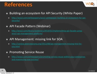 32 
References 
๏ Building 
an 
ecosystem 
for 
API 
Security 
(White 
Paper) 
๏ hhp://wso2.com/whitepapers/wso2-­‐whitepaper-­‐building-­‐an-­‐ecosystem-­‐for-­‐api-­‐ 
security/ 
๏ API 
Facade 
Pahern 
(Webinar) 
๏ hhp://wso2.com/library/webinars/2014/01/implemen)ng-­‐api-­‐facade-­‐using-­‐ 
wso2-­‐api-­‐management-­‐plaEorm/ 
๏ API 
Management: 
missing 
link 
for 
SOA 
๏ hhp://sanjiva.weerawarana.org/2012/08/api-­‐management-­‐missing-­‐link-­‐for-­‐ 
soa.html 
๏ Promo)ng 
Service 
Reuse 
๏ hhp://wso2.com/whitepapers/promo)ng-­‐service-­‐reuse-­‐within-­‐your-­‐enterprise-­‐ 
and-­‐maximizing-­‐soa-­‐success/ 
Tuesday, December 9, 14 
 