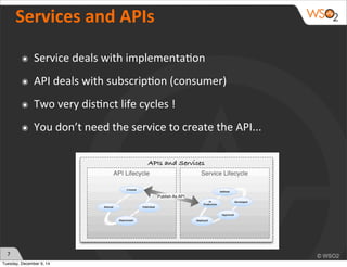 7 
Services 
and 
APIs 
๏ Service 
deals 
with 
implementa)on 
๏ API 
deals 
with 
subscrip)on 
(consumer) 
๏ Two 
very 
dis)nct 
life 
cycles 
! 
๏ You 
don’t 
need 
the 
service 
to 
create 
the 
API... 
Tuesday, December 9, 14 
 
