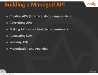9 
Building 
a 
Managed 
API 
๏ Crea)ng 
APIs 
(interface, 
docs, 
samples,etc.) 
๏ Adver)sing 
APIs 
๏ Making 
APIs 
subscribe-­‐able 
by 
consumers 
๏ Associa)ng 
SLAs 
๏ Securing 
APIs 
๏ Mone)za)on 
and 
Analy)cs 
Tuesday, December 9, 14 
 