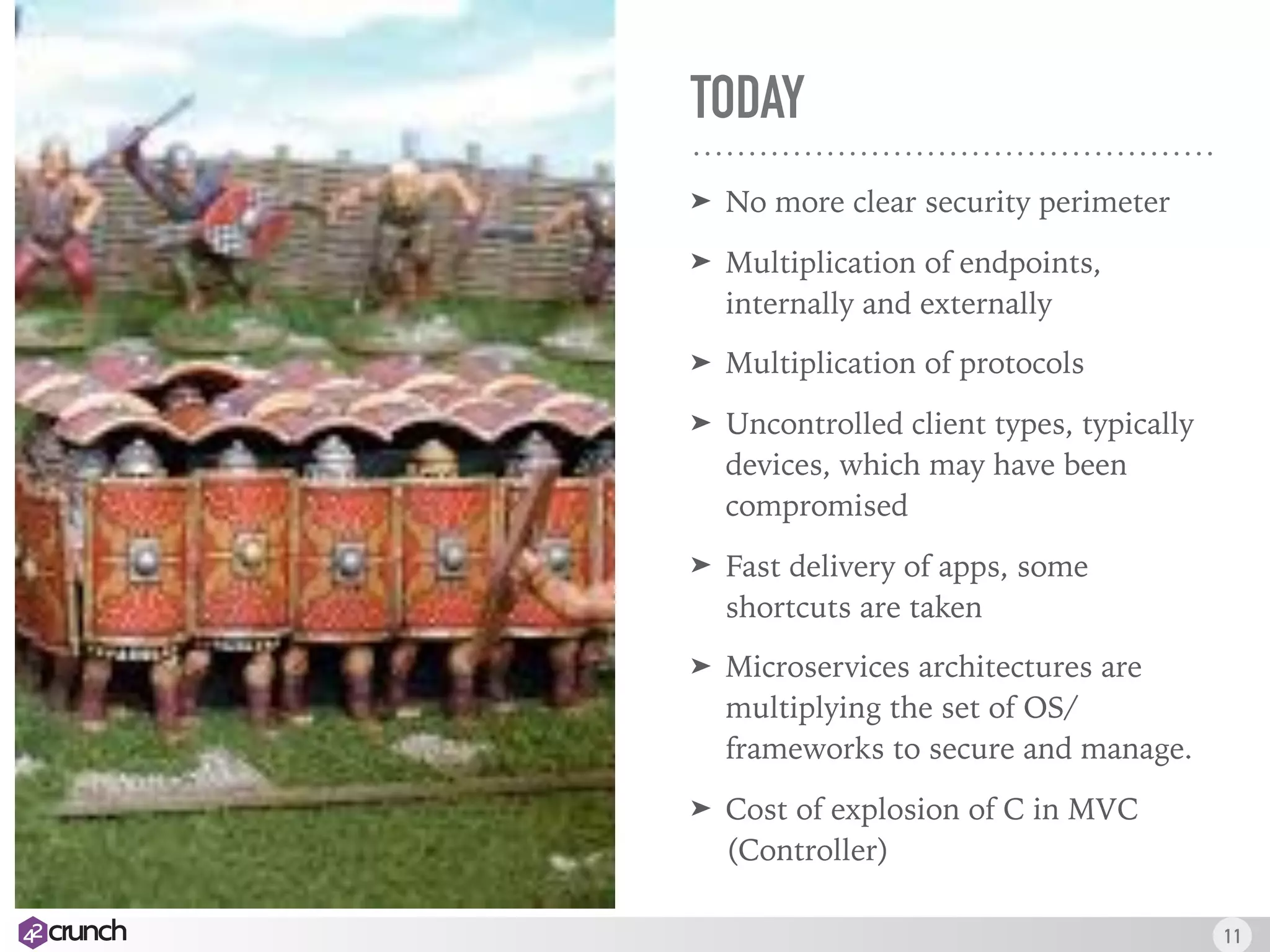 TODAY
➤ No more clear security perimeter
➤ Multiplication of endpoints,
internally and externally
➤ Multiplication of protocols
➤ Uncontrolled client types, typically
devices, which may have been
compromised
➤ Fast delivery of apps, some
shortcuts are taken
➤ Microservices architectures are
multiplying the set of OS/
frameworks to secure and manage.
➤ Cost of explosion of C in MVC
(Controller)
11
 