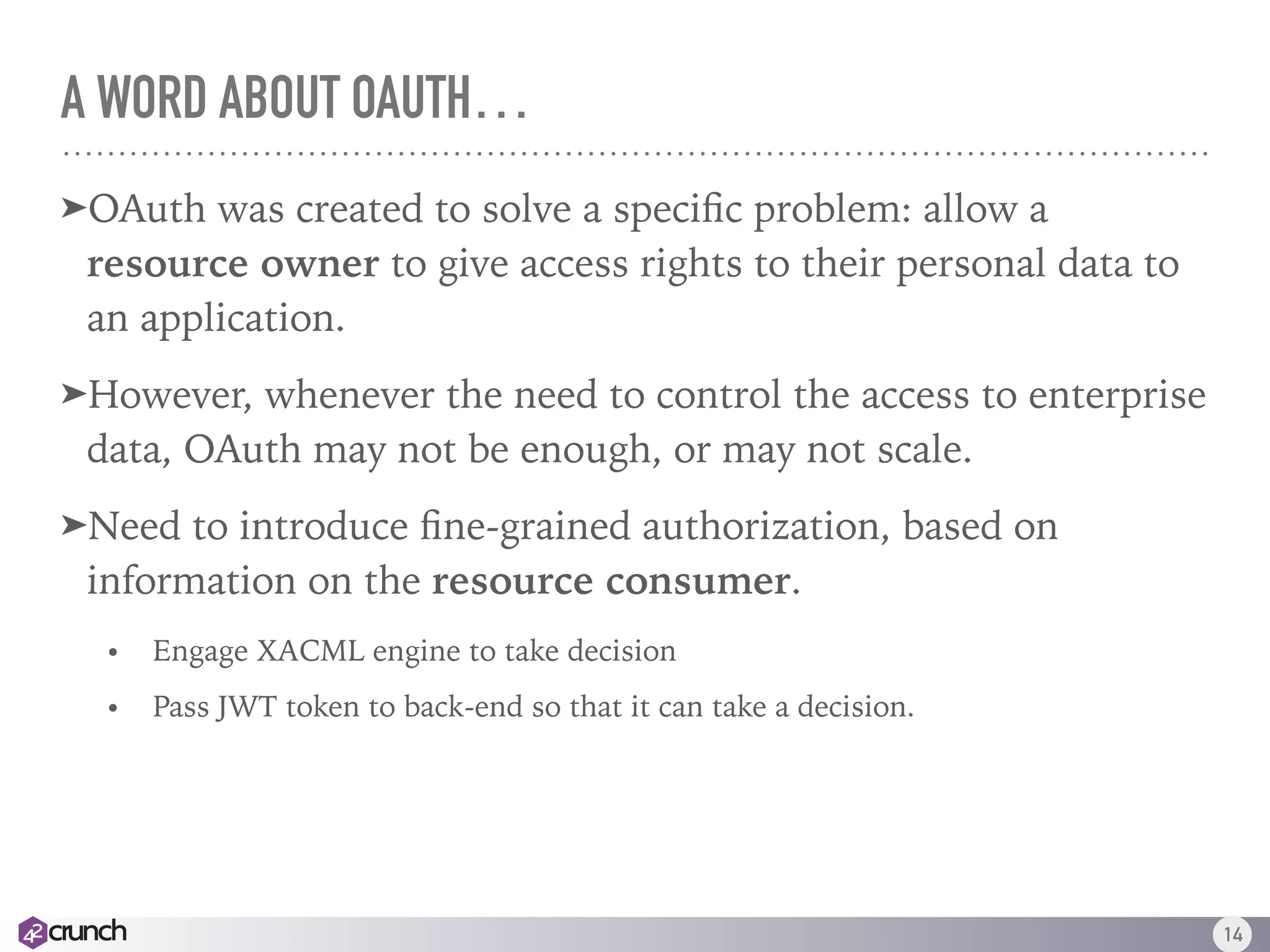 A WORD ABOUT OAUTH…
➤OAuth was created to solve a speciﬁc problem: allow a
resource owner to give access rights to their personal data to
an application.
➤However, whenever the need to control the access to enterprise
data, OAuth may not be enough, or may not scale.
➤Need to introduce ﬁne-grained authorization, based on
information on the resource consumer.
• Engage XACML engine to take decision
• Pass JWT token to back-end so that it can take a decision.
14
 