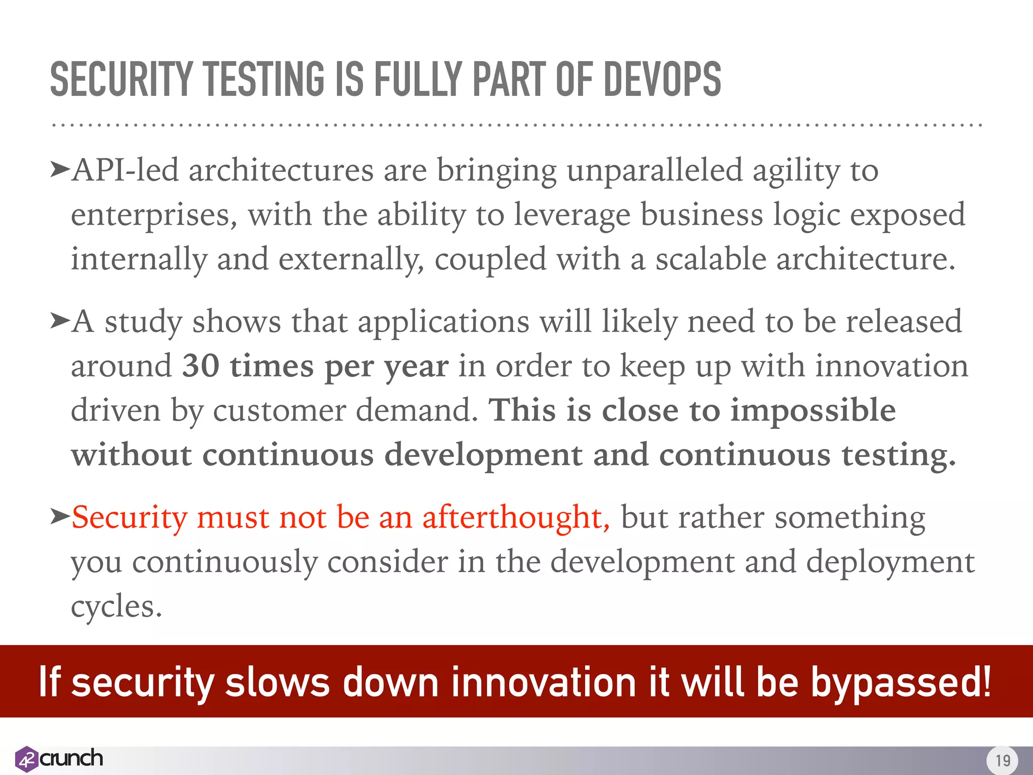 SECURITY TESTING IS FULLY PART OF DEVOPS
➤API-led architectures are bringing unparalleled agility to
enterprises, with the ability to leverage business logic exposed
internally and externally, coupled with a scalable architecture.
➤A study shows that applications will likely need to be released
around 30 times per year in order to keep up with innovation
driven by customer demand. This is close to impossible
without continuous development and continuous testing.
➤Security must not be an afterthought, but rather something
you continuously consider in the development and deployment
cycles. 
19
If security slows down innovation, it will be bypassed.
If security slows down innovation it will be bypassed!
 