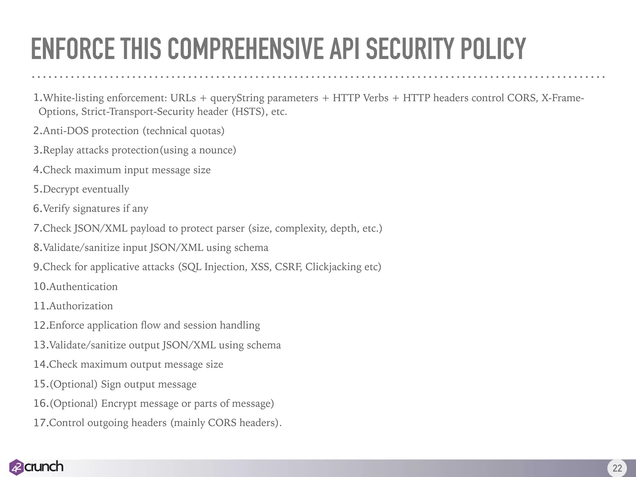 ENFORCE THIS COMPREHENSIVE API SECURITY POLICY
1.White-listing enforcement: URLs + queryString parameters + HTTP Verbs + HTTP headers control CORS, X-Frame-
Options, Strict-Transport-Security header (HSTS), etc.
2.Anti-DOS protection (technical quotas)
3.Replay attacks protection(using a nounce)
4.Check maximum input message size
5.Decrypt eventually
6.Verify signatures if any
7.Check JSON/XML payload to protect parser (size, complexity, depth, etc.)
8.Validate/sanitize input JSON/XML using schema
9.Check for applicative attacks (SQL Injection, XSS, CSRF, Clickjacking etc)
10.Authentication
11.Authorization
12.Enforce application ﬂow and session handling
13.Validate/sanitize output JSON/XML using schema
14.Check maximum output message size
15.(Optional) Sign output message
16.(Optional) Encrypt message or parts of message)
17.Control outgoing headers (mainly CORS headers).
22
 