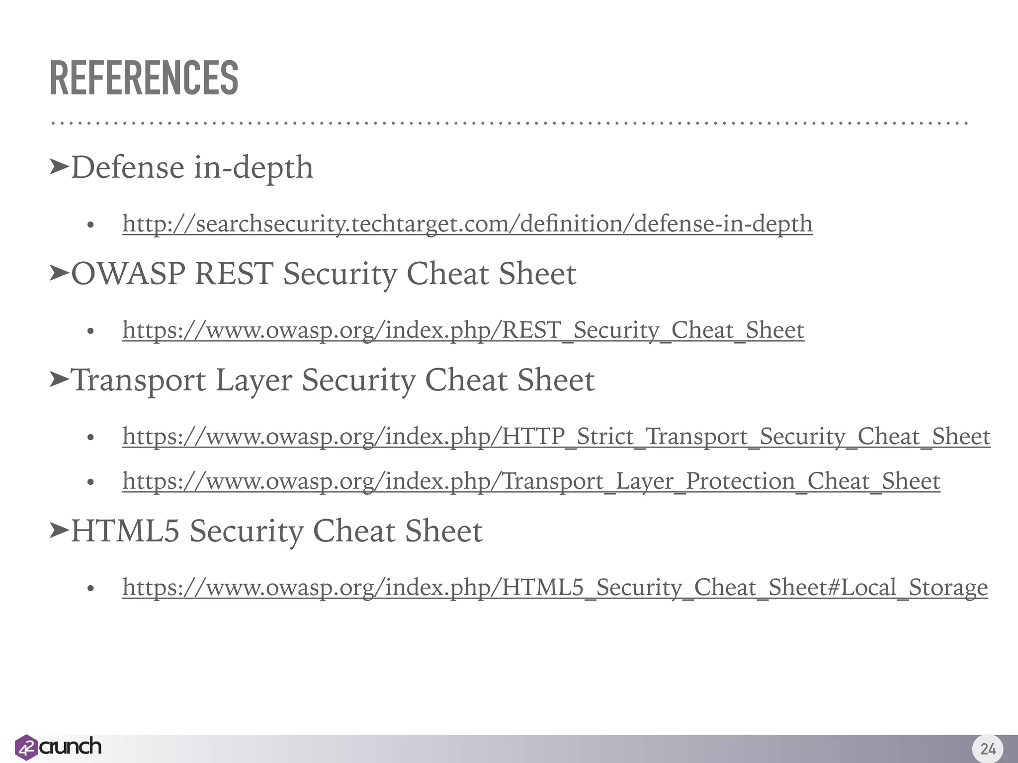 REFERENCES
➤Defense in-depth
• http://searchsecurity.techtarget.com/deﬁnition/defense-in-depth
➤OWASP REST Security Cheat Sheet
• https://www.owasp.org/index.php/REST_Security_Cheat_Sheet
➤Transport Layer Security Cheat Sheet
• https://www.owasp.org/index.php/HTTP_Strict_Transport_Security_Cheat_Sheet
• https://www.owasp.org/index.php/Transport_Layer_Protection_Cheat_Sheet
➤HTML5 Security Cheat Sheet
• https://www.owasp.org/index.php/HTML5_Security_Cheat_Sheet#Local_Storage
24
 