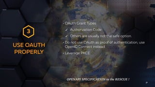USE OAUTH
PROPERLY
27
OAuth Grant Types
✓ Authorization Code
✓ Others are usually not the safe option.
Do not use OAuth as proof of authentication, use
OpenID Connect instead.
Leverage PKCE
3
OPENAPI SPECIFICATION to the RESCUE !
 