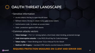 OAUTH THREAT LANDSCAPE
Sensitive information
✓ Access tokens: the key to open the API door
✓ Refresh tokens: the key to obtain many valid access tokens
✓ Authorization code : to obtain an access token
✓ State : protection against CSRF attacks
Common attacks vectors
✓ Token leakage g TLS 1.2 + strong ciphers, short-lived, token binding, protected storage
✓ Code Interception attacks g Use PKCE (Proof Key for Code Exchange)
✓ Token replay g Token Binding (over TLS) or Mutual TLS for OAuth
✓ Redirect URI Forgery g standard CRSF attacks countermeasures (OWASP)
REQUIRES PROTECTION MEASURES ON CLIENT AND SERVER SIDE
28
 