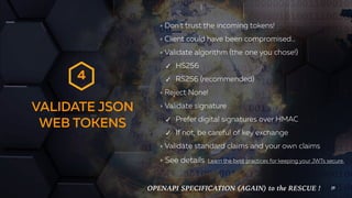 VALIDATE JSON
WEB TOKENS
29
Don’t trust the incoming tokens!
Client could have been compromised…
Validate algorithm (the one you chose!)
✓ HS256
✓ RS256 (recommended)
Reject None!
Validate signature
✓ Prefer digital signatures over HMAC
✓ If not, be careful of key exchange
Validate standard claims and your own claims
See details Learn the best practices for keeping your JWTs secure.
4
OPENAPI SPECIFICATION (AGAIN) to the RESCUE !
 