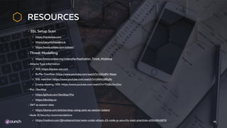 RESOURCES
SSL Setup Scan
✓ https://hardenize.com
✓ https://securityheaders.io
✓ https://www.ssllabs.com/ssltest/
Threat Modelling
✓ https://www.owasp.org/index.php/Application_Threat_Modeling
Attacks Type Information
✓ XSS: https://excess-xss.com
✓ Buffer Overflow: https://www.youtube.com/watch?v=1S0aBV-Waeo
✓ SQL injection: https://www.youtube.com/watch?v=ciNHn38EyRc
✓ Cookie stealing /XSS: https://www.youtube.com/watch?v=T1QEs3mdJoc
Pixi / DevSlop
✓ https://github.com/DevSlop/Pixi
✓ https://devslop.co
JWT as session data
✓ https://dzone.com/articles/stop-using-jwts-as-session-tokens
Node JS Security recommendations
✓ https://medium.com/@nodepractices/were-under-attack-23-node-js-security-best-practices-e33c146cb87d
44
 