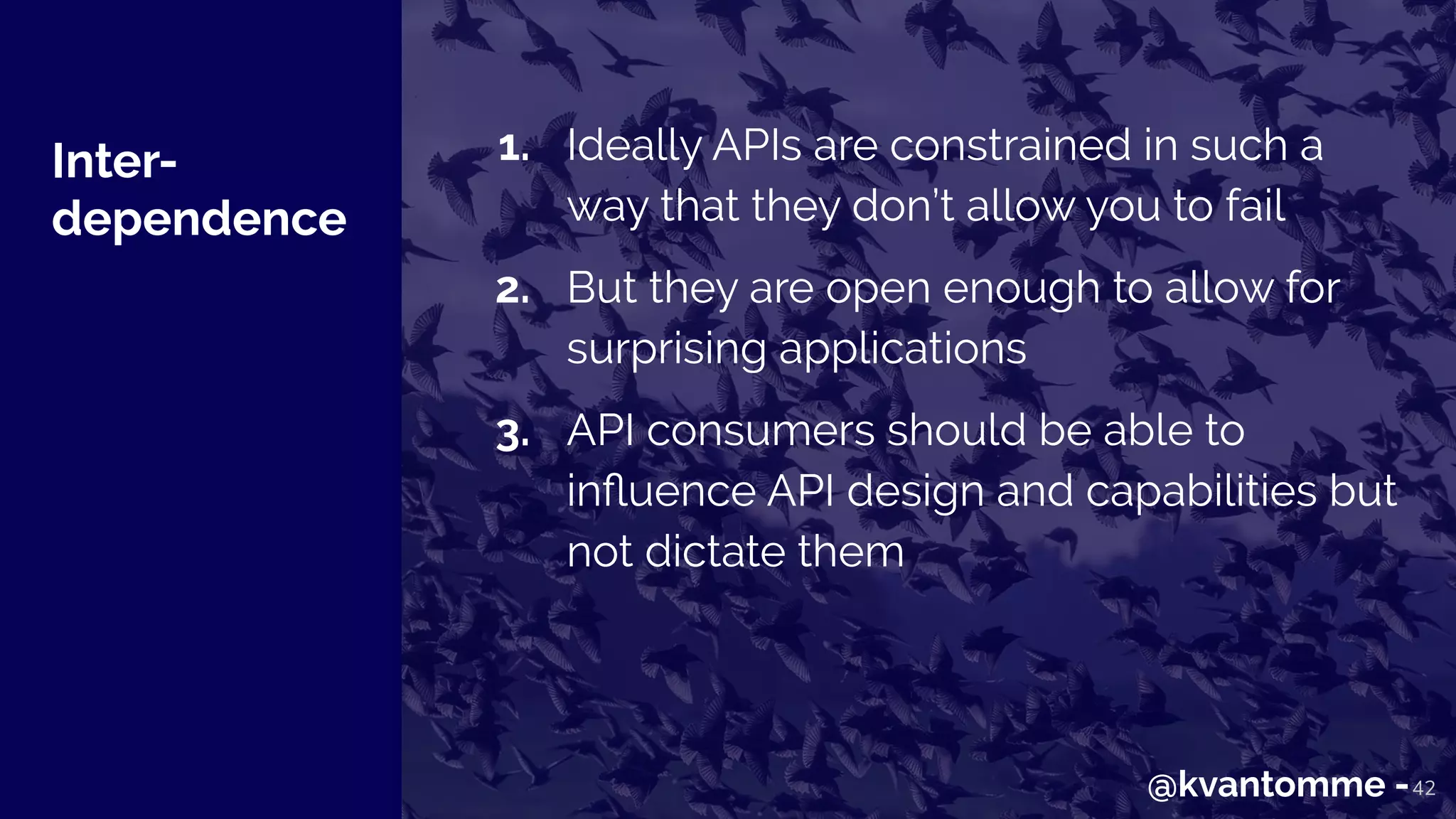 Inter-
dependence
42
1. Ideally APIs are constrained in such a
way that they don’t allow you to fail
2. But they are open enough to allow for
surprising applications
3. API consumers should be able to
inﬂuence API design and capabilities but
not dictate them
@kvantomme -
 