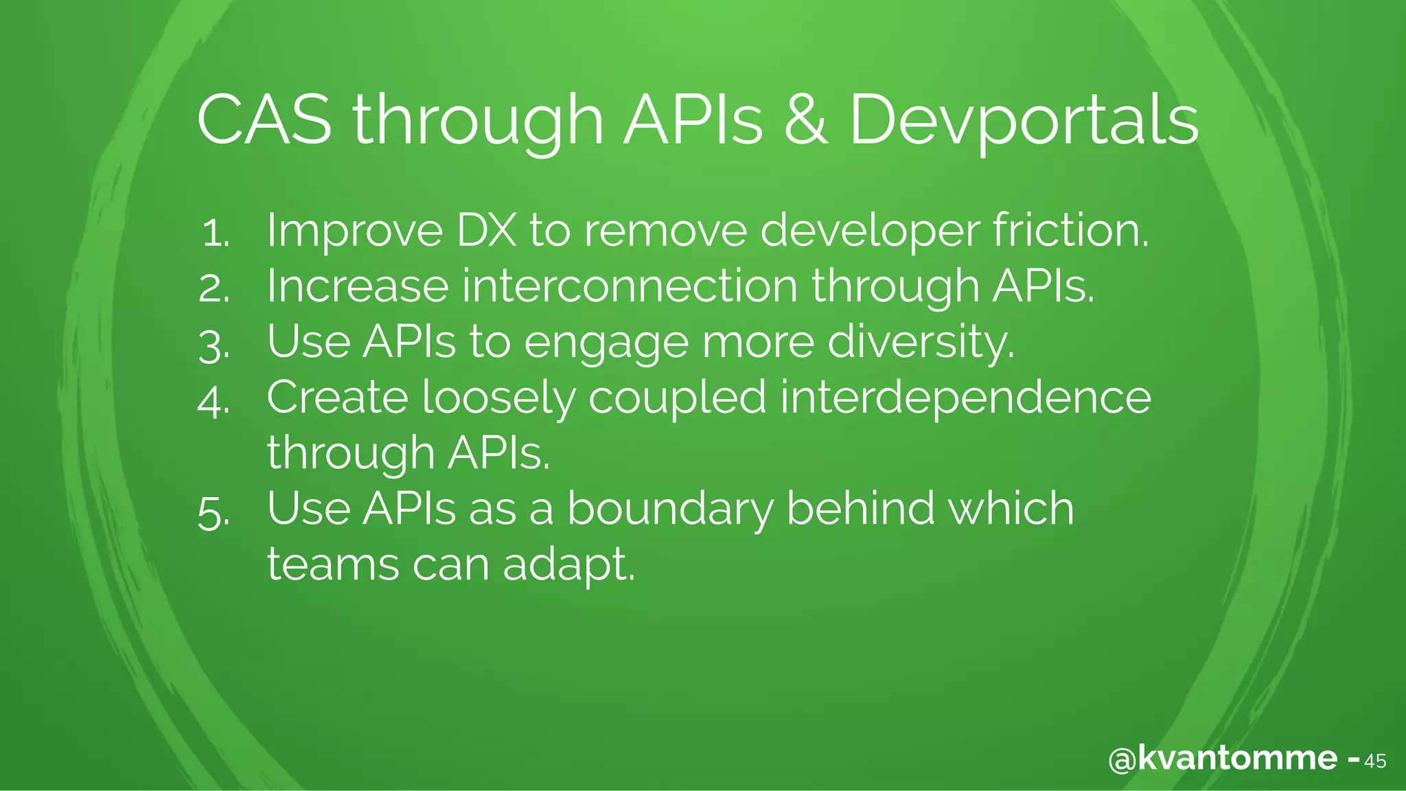 1. Improve DX to remove developer friction.
2. Increase interconnection through APIs.
3. Use APIs to engage more diversity.
4. Create loosely coupled interdependence
through APIs.
5. Use APIs as a boundary behind which
teams can adapt.
45@kvantomme -
CAS through APIs & Devportals
 
