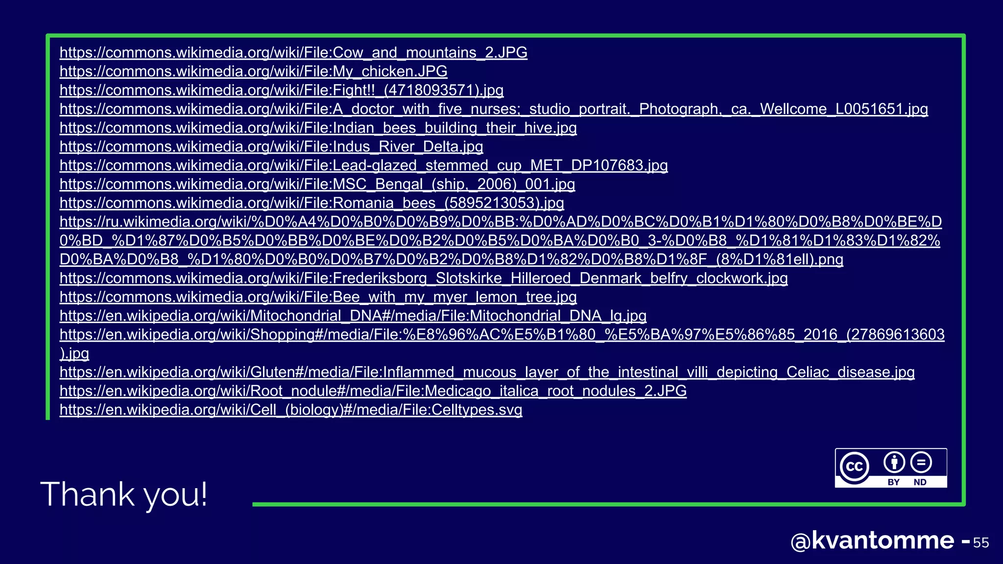 Thank you!
55
https://commons.wikimedia.org/wiki/File:Cow_and_mountains_2.JPG
https://commons.wikimedia.org/wiki/File:My_chicken.JPG
https://commons.wikimedia.org/wiki/File:Fight!!_(4718093571).jpg
https://commons.wikimedia.org/wiki/File:A_doctor_with_five_nurses;_studio_portrait._Photograph,_ca._Wellcome_L0051651.jpg
https://commons.wikimedia.org/wiki/File:Indian_bees_building_their_hive.jpg
https://commons.wikimedia.org/wiki/File:Indus_River_Delta.jpg
https://commons.wikimedia.org/wiki/File:Lead-glazed_stemmed_cup_MET_DP107683.jpg
https://commons.wikimedia.org/wiki/File:MSC_Bengal_(ship,_2006)_001.jpg
https://commons.wikimedia.org/wiki/File:Romania_bees_(5895213053).jpg
https://ru.wikimedia.org/wiki/%D0%A4%D0%B0%D0%B9%D0%BB:%D0%AD%D0%BC%D0%B1%D1%80%D0%B8%D0%BE%D
0%BD_%D1%87%D0%B5%D0%BB%D0%BE%D0%B2%D0%B5%D0%BA%D0%B0_3-%D0%B8_%D1%81%D1%83%D1%82%
D0%BA%D0%B8_%D1%80%D0%B0%D0%B7%D0%B2%D0%B8%D1%82%D0%B8%D1%8F_(8%D1%81ell).png
https://commons.wikimedia.org/wiki/File:Frederiksborg_Slotskirke_Hilleroed_Denmark_belfry_clockwork.jpg
https://commons.wikimedia.org/wiki/File:Bee_with_my_myer_lemon_tree.jpg
https://en.wikipedia.org/wiki/Mitochondrial_DNA#/media/File:Mitochondrial_DNA_lg.jpg
https://en.wikipedia.org/wiki/Shopping#/media/File:%E8%96%AC%E5%B1%80_%E5%BA%97%E5%86%85_2016_(27869613603
).jpg
https://en.wikipedia.org/wiki/Gluten#/media/File:Inflammed_mucous_layer_of_the_intestinal_villi_depicting_Celiac_disease.jpg
https://en.wikipedia.org/wiki/Root_nodule#/media/File:Medicago_italica_root_nodules_2.JPG
https://en.wikipedia.org/wiki/Cell_(biology)#/media/File:Celltypes.svg
55@kvantomme -
 