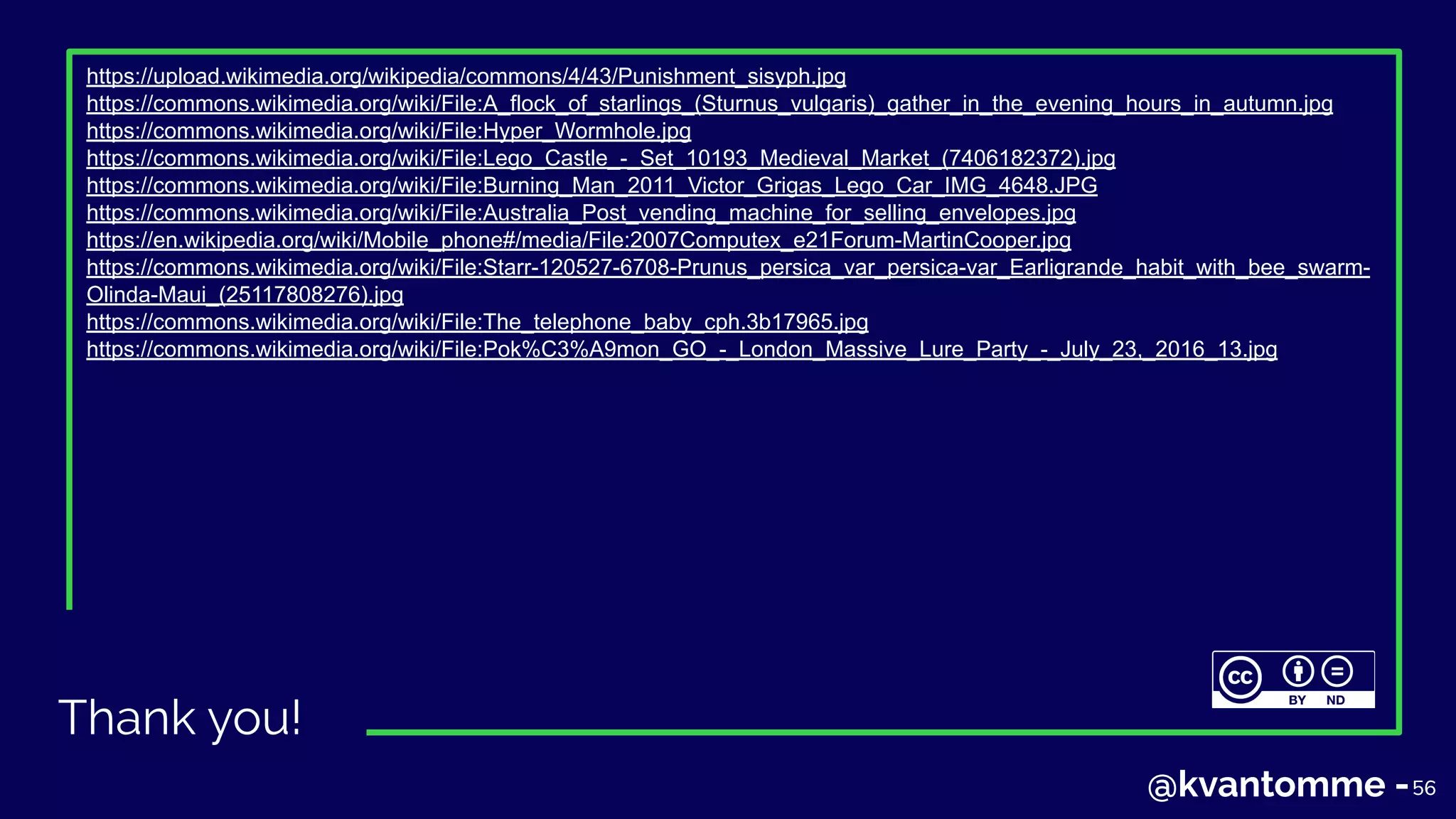 Thank you!
5656@kvantomme -
https://upload.wikimedia.org/wikipedia/commons/4/43/Punishment_sisyph.jpg
https://commons.wikimedia.org/wiki/File:A_flock_of_starlings_(Sturnus_vulgaris)_gather_in_the_evening_hours_in_autumn.jpg
https://commons.wikimedia.org/wiki/File:Hyper_Wormhole.jpg
https://commons.wikimedia.org/wiki/File:Lego_Castle_-_Set_10193_Medieval_Market_(7406182372).jpg
https://commons.wikimedia.org/wiki/File:Burning_Man_2011_Victor_Grigas_Lego_Car_IMG_4648.JPG
https://commons.wikimedia.org/wiki/File:Australia_Post_vending_machine_for_selling_envelopes.jpg
https://en.wikipedia.org/wiki/Mobile_phone#/media/File:2007Computex_e21Forum-MartinCooper.jpg
https://commons.wikimedia.org/wiki/File:Starr-120527-6708-Prunus_persica_var_persica-var_Earligrande_habit_with_bee_swarm-
Olinda-Maui_(25117808276).jpg
https://commons.wikimedia.org/wiki/File:The_telephone_baby_cph.3b17965.jpg
https://commons.wikimedia.org/wiki/File:Pok%C3%A9mon_GO_-_London_Massive_Lure_Party_-_July_23,_2016_13.jpg
 