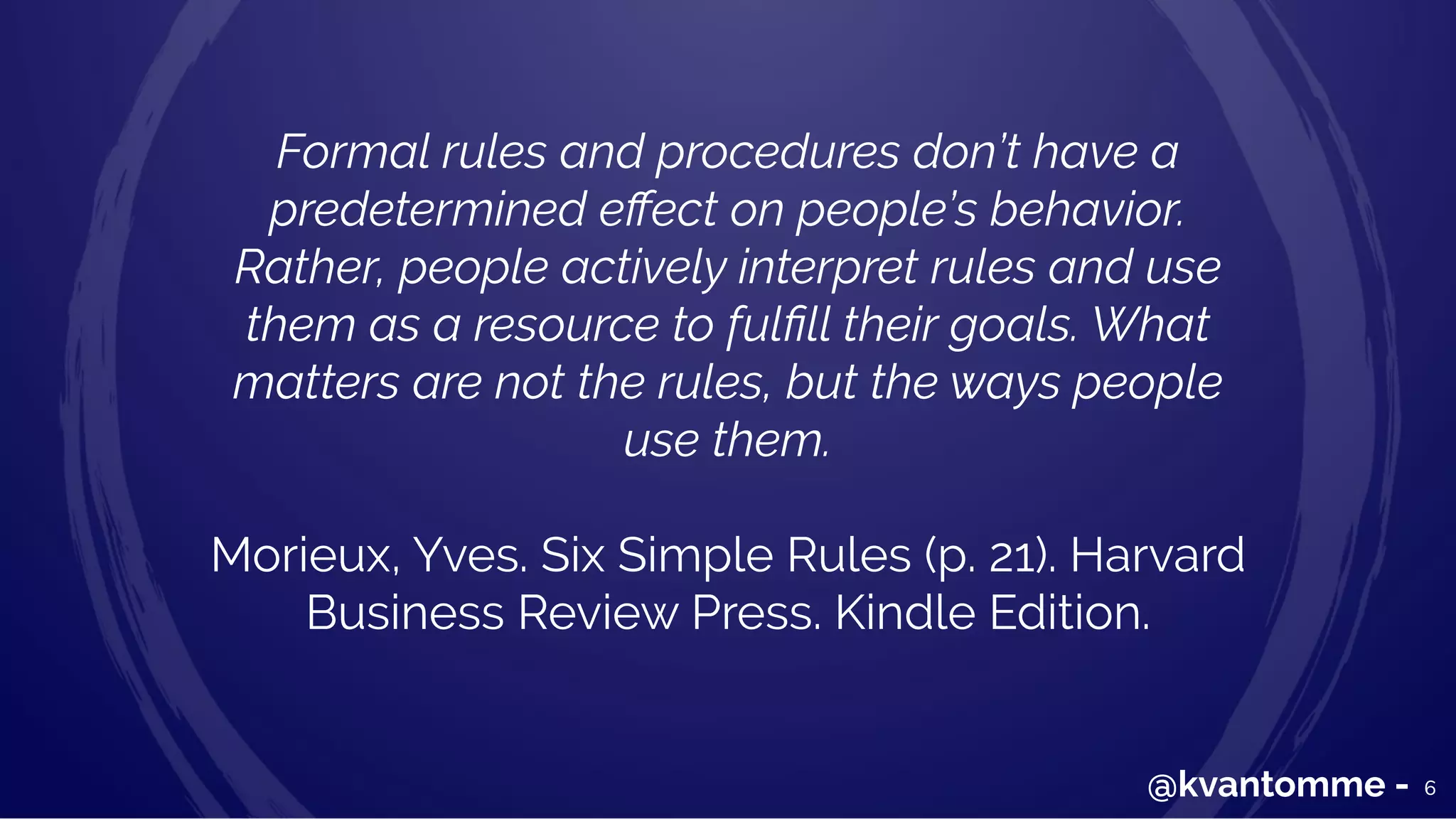 Formal rules and procedures don’t have a
predetermined eﬀect on people’s behavior.
Rather, people actively interpret rules and use
them as a resource to fulﬁll their goals. What
matters are not the rules, but the ways people
use them.
Morieux, Yves. Six Simple Rules (p. 21). Harvard
Business Review Press. Kindle Edition.
6@kvantomme -
 