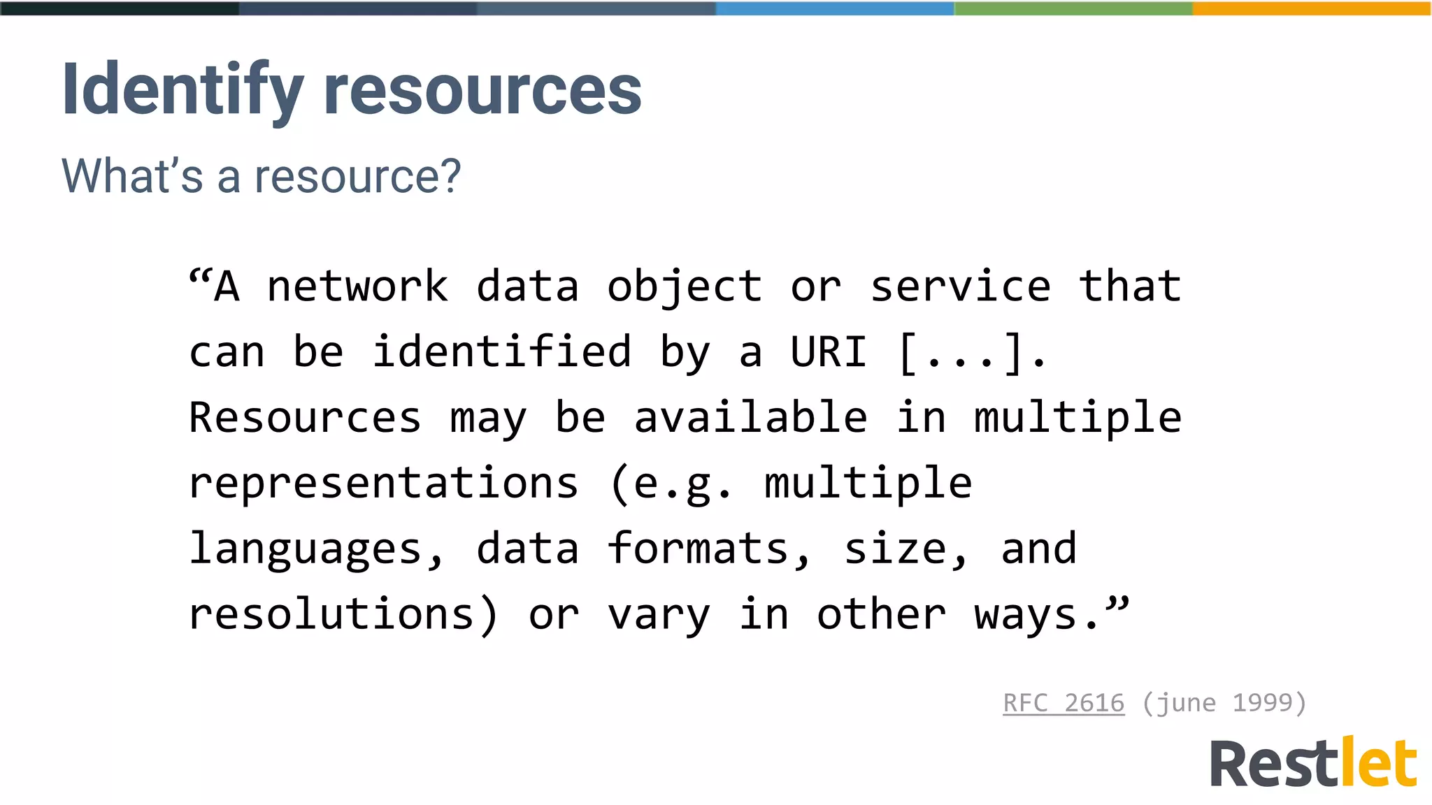 Identify resources
What’s a resource?
“A network data object or service that
can be identified by a URI [...].
Resources may be available in multiple
representations (e.g. multiple
languages, data formats, size, and
resolutions) or vary in other ways.”
RFC 2616 (june 1999)
 