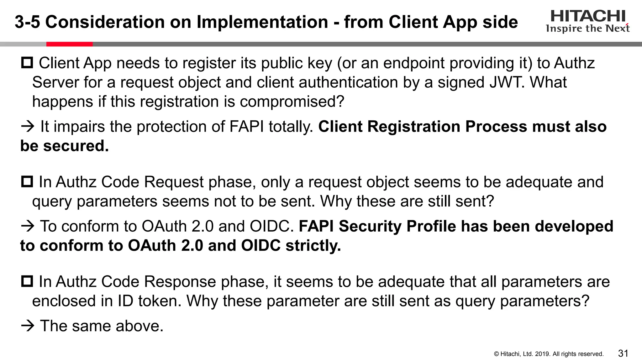 31© Hitachi, Ltd. 2019. All rights reserved.
3-5 Consideration on Implementation - from Client App side
 Client App needs to register its public key (or an endpoint providing it) to Authz
Server for a request object and client authentication by a signed JWT. What
happens if this registration is compromised?
→ It impairs the protection of FAPI totally. Client Registration Process must also
be secured.
 In Authz Code Request phase, only a request object seems to be adequate and
query parameters seems not to be sent. Why these are still sent?
→ To conform to OAuth 2.0 and OIDC. FAPI Security Profile has been developed
to conform to OAuth 2.0 and OIDC strictly.
 In Authz Code Response phase, it seems to be adequate that all parameters are
enclosed in ID token. Why these parameter are still sent as query parameters?
→ The same above.
 
