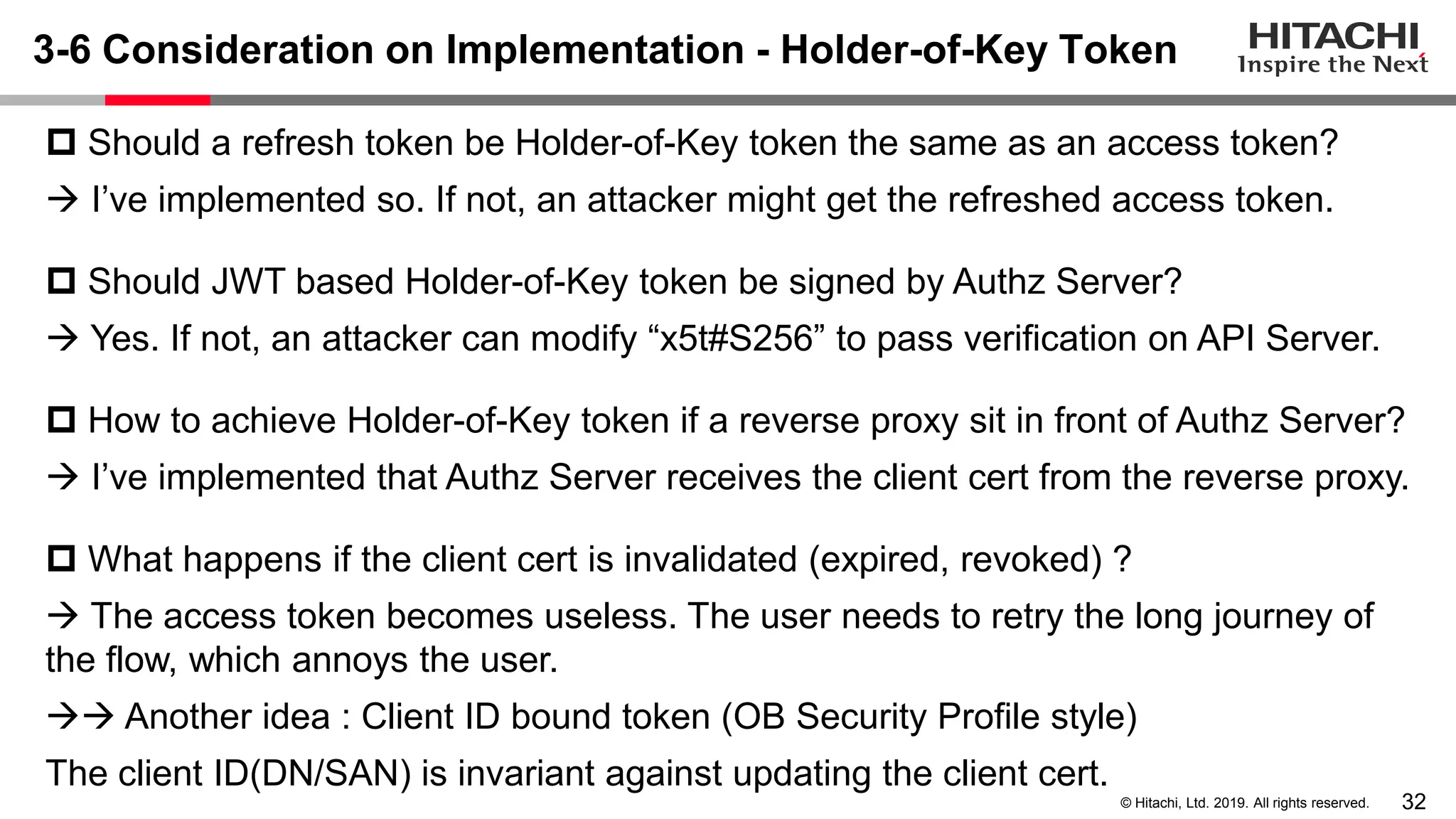 32© Hitachi, Ltd. 2019. All rights reserved.
3-6 Consideration on Implementation - Holder-of-Key Token
 Should a refresh token be Holder-of-Key token the same as an access token?
→ I’ve implemented so. If not, an attacker might get the refreshed access token.
 Should JWT based Holder-of-Key token be signed by Authz Server?
→ Yes. If not, an attacker can modify “x5t#S256” to pass verification on API Server.
 How to achieve Holder-of-Key token if a reverse proxy sit in front of Authz Server?
→ I’ve implemented that Authz Server receives the client cert from the reverse proxy.
 What happens if the client cert is invalidated (expired, revoked) ?
→ The access token becomes useless. The user needs to retry the long journey of
the flow, which annoys the user.
→→ Another idea : Client ID bound token (OB Security Profile style)
The client ID(DN/SAN) is invariant against updating the client cert.
 