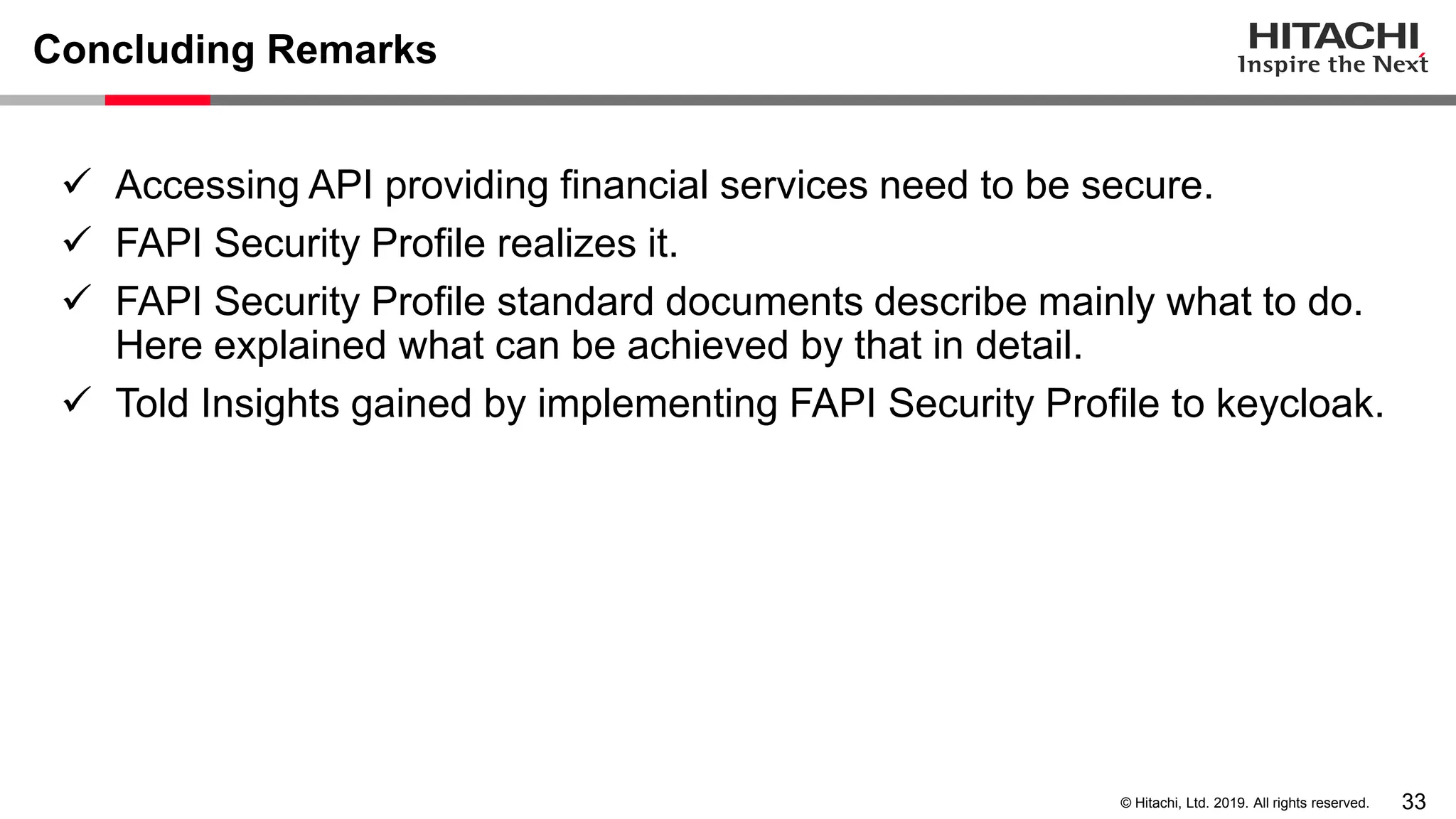 33© Hitachi, Ltd. 2019. All rights reserved.
Concluding Remarks
✓ Accessing API providing financial services need to be secure.
✓ FAPI Security Profile realizes it.
✓ FAPI Security Profile standard documents describe mainly what to do.
Here explained what can be achieved by that in detail.
✓ Told Insights gained by implementing FAPI Security Profile to keycloak.
 