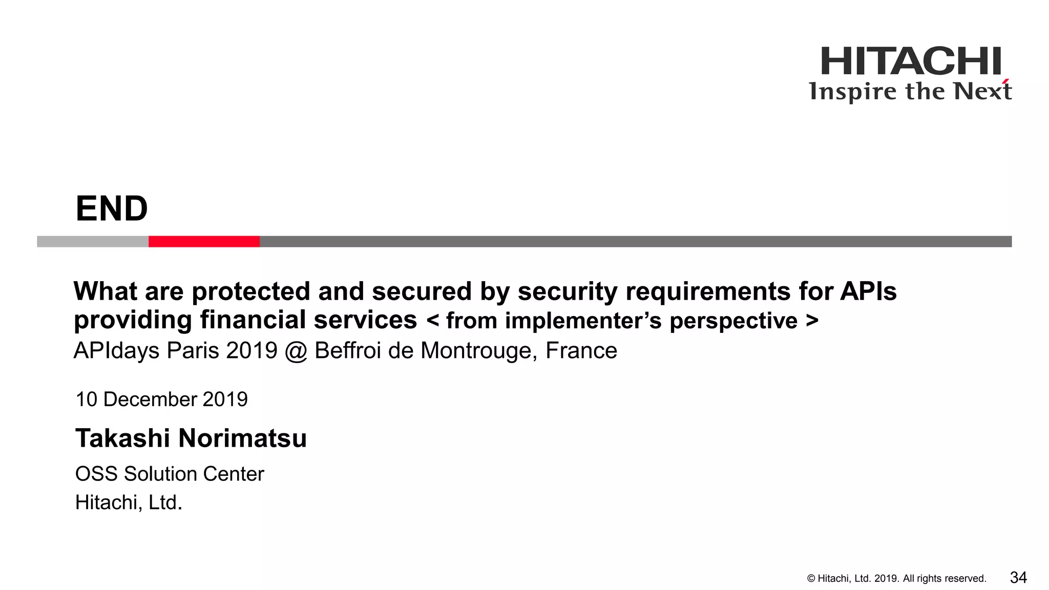 © Hitachi, Ltd. 2019. All rights reserved.
Takashi Norimatsu
10 December 2019
Hitachi, Ltd.
OSS Solution Center
END
APIdays Paris 2019 @ Beffroi de Montrouge, France
What are protected and secured by security requirements for APIs
providing financial services < from implementer’s perspective >
34
 