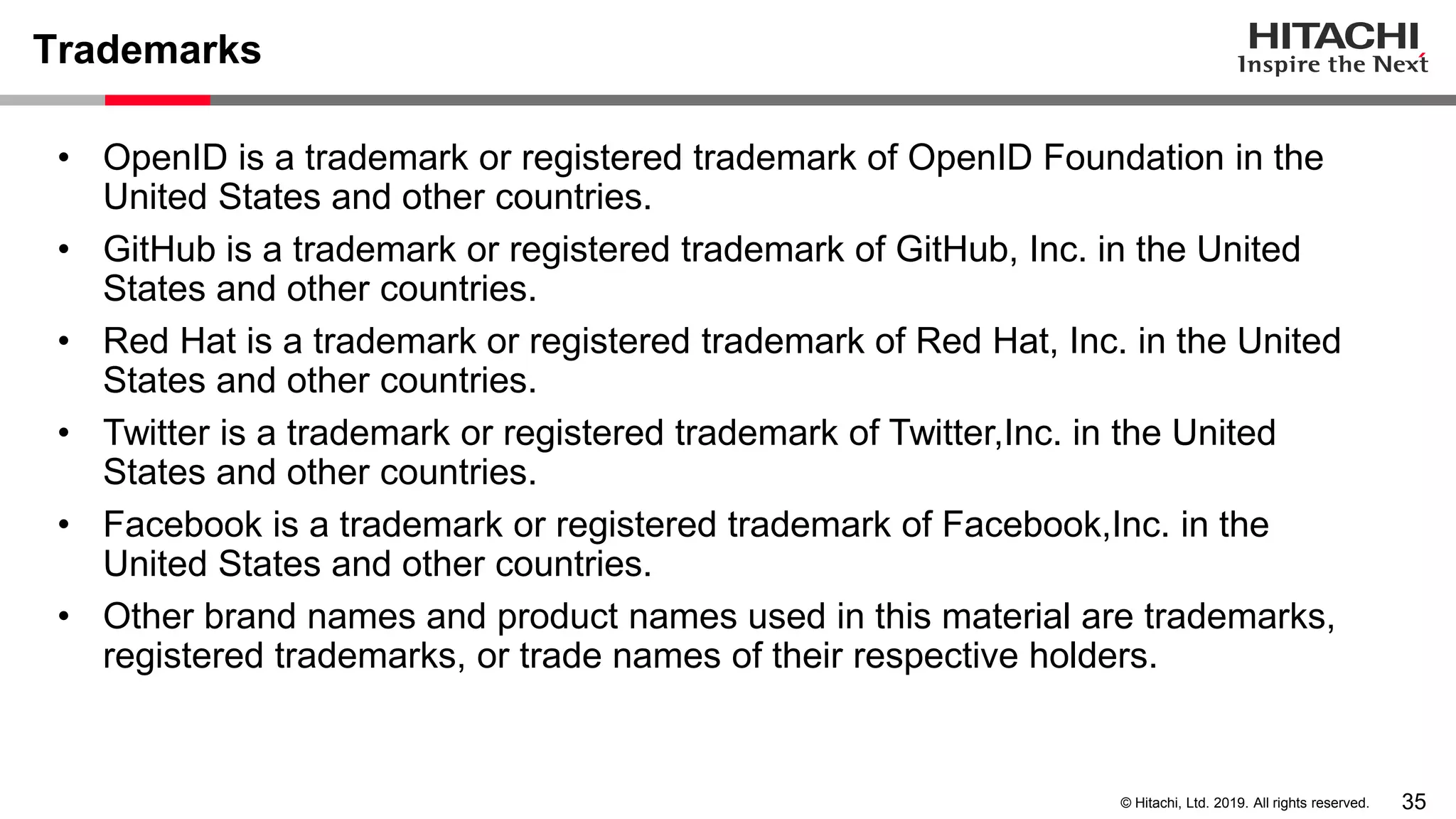 35© Hitachi, Ltd. 2019. All rights reserved.
Trademarks
• OpenID is a trademark or registered trademark of OpenID Foundation in the
United States and other countries.
• GitHub is a trademark or registered trademark of GitHub, Inc. in the United
States and other countries.
• Red Hat is a trademark or registered trademark of Red Hat, Inc. in the United
States and other countries.
• Twitter is a trademark or registered trademark of Twitter,Inc. in the United
States and other countries.
• Facebook is a trademark or registered trademark of Facebook,Inc. in the
United States and other countries.
• Other brand names and product names used in this material are trademarks,
registered trademarks, or trade names of their respective holders.
 