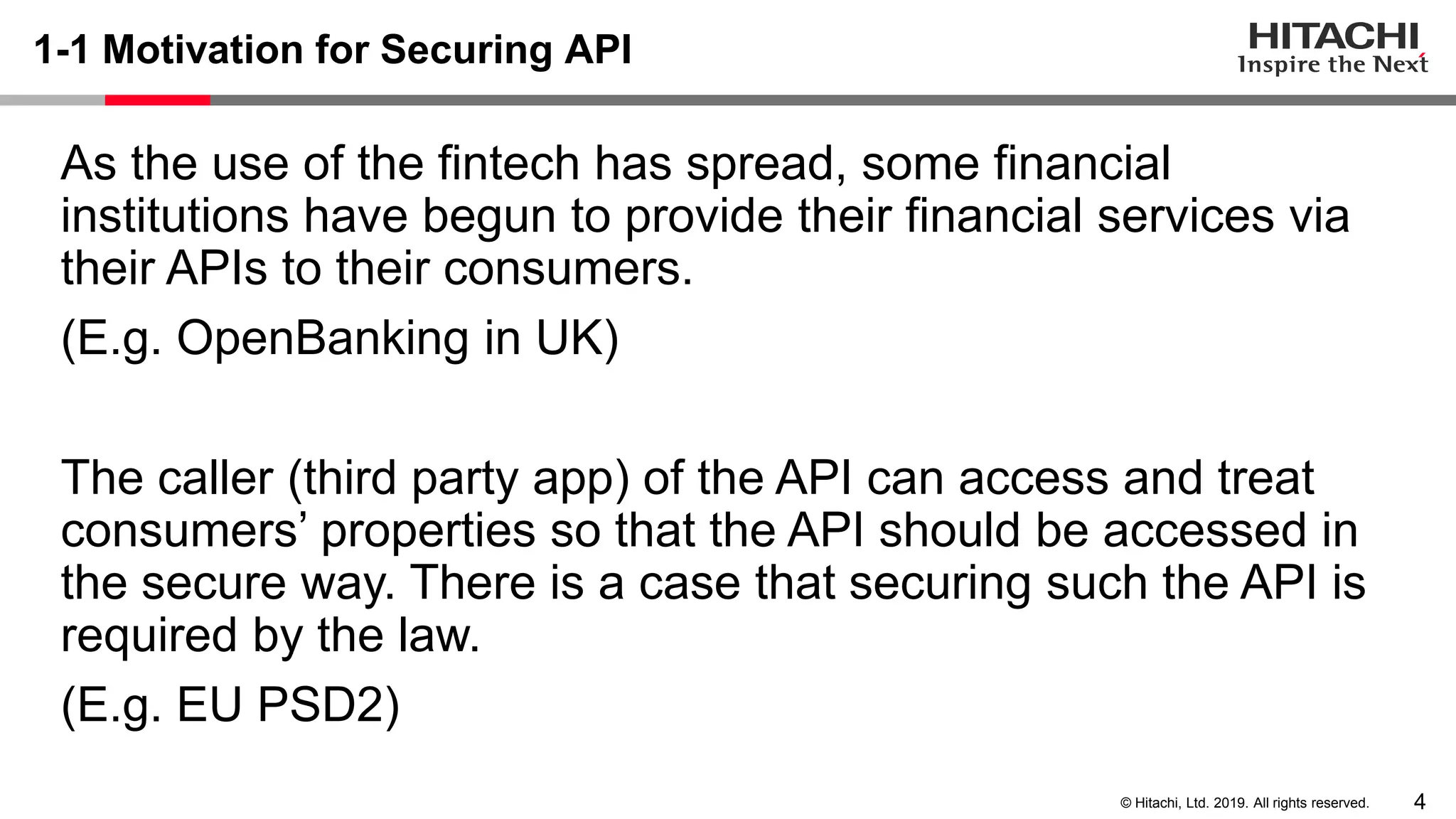 4© Hitachi, Ltd. 2019. All rights reserved.
1-1 Motivation for Securing API
As the use of the fintech has spread, some financial
institutions have begun to provide their financial services via
their APIs to their consumers.
(E.g. OpenBanking in UK)
The caller (third party app) of the API can access and treat
consumers’ properties so that the API should be accessed in
the secure way. There is a case that securing such the API is
required by the law.
(E.g. EU PSD2)
 