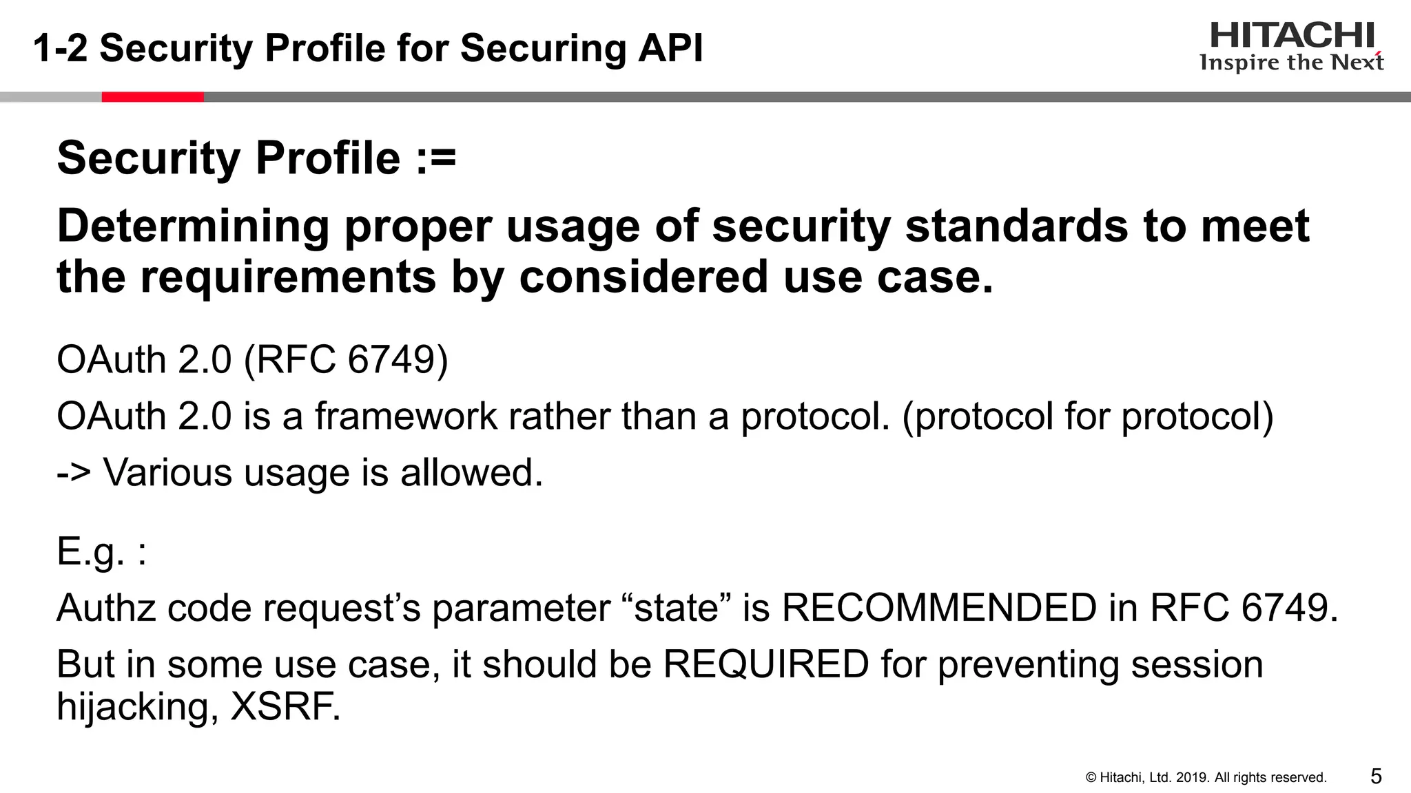 5© Hitachi, Ltd. 2019. All rights reserved.
1-2 Security Profile for Securing API
Security Profile :=
Determining proper usage of security standards to meet
the requirements by considered use case.
OAuth 2.0 (RFC 6749)
OAuth 2.0 is a framework rather than a protocol. (protocol for protocol)
-> Various usage is allowed.
E.g. :
Authz code request’s parameter “state” is RECOMMENDED in RFC 6749.
But in some use case, it should be REQUIRED for preventing session
hijacking, XSRF.
 
