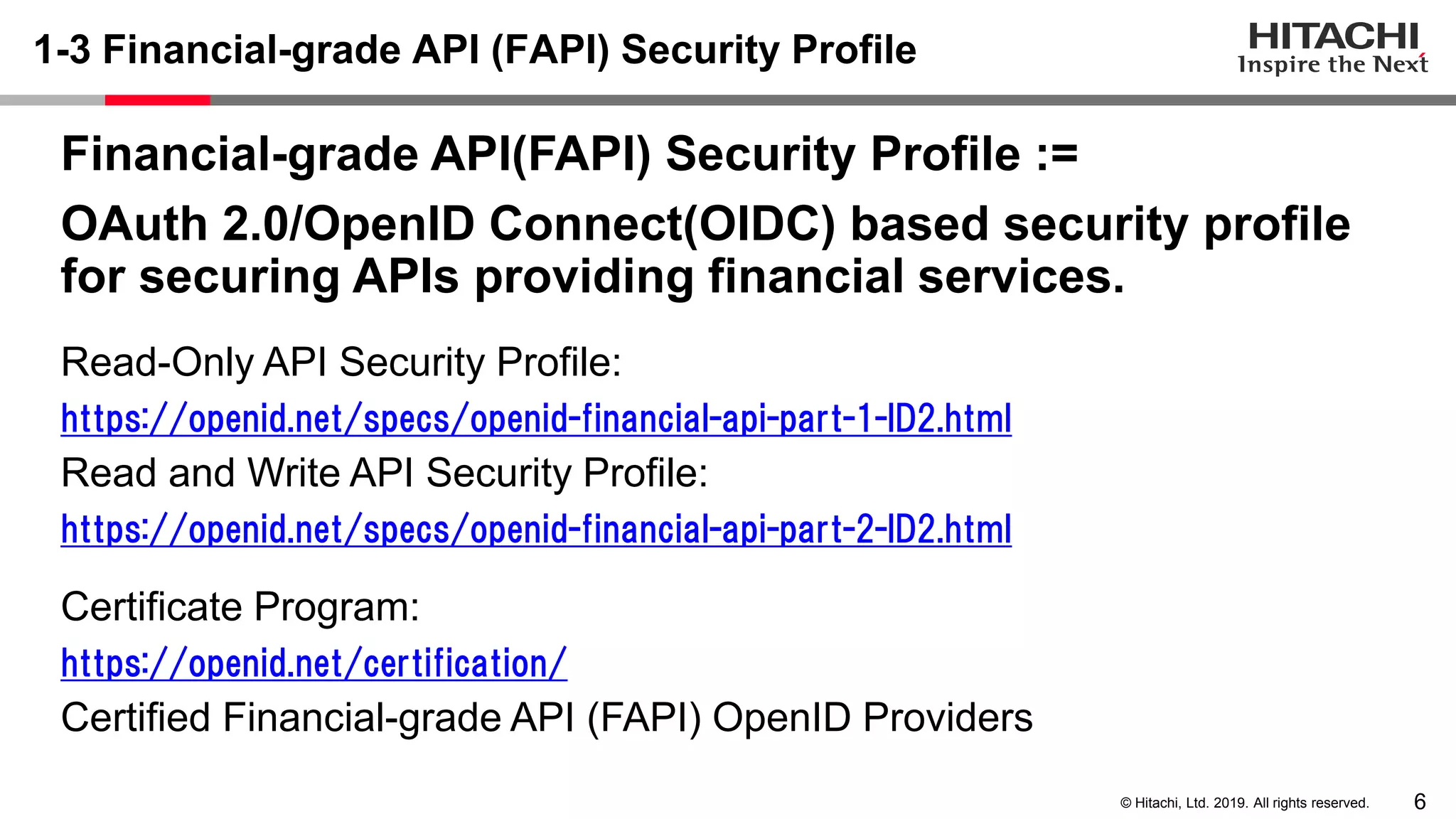 6© Hitachi, Ltd. 2019. All rights reserved.
1-3 Financial-grade API (FAPI) Security Profile
Financial-grade API(FAPI) Security Profile :=
OAuth 2.0/OpenID Connect(OIDC) based security profile
for securing APIs providing financial services.
Read-Only API Security Profile:
https://openid.net/specs/openid-financial-api-part-1-ID2.html
Read and Write API Security Profile:
https://openid.net/specs/openid-financial-api-part-2-ID2.html
Certificate Program:
https://openid.net/certification/
Certified Financial-grade API (FAPI) OpenID Providers
 