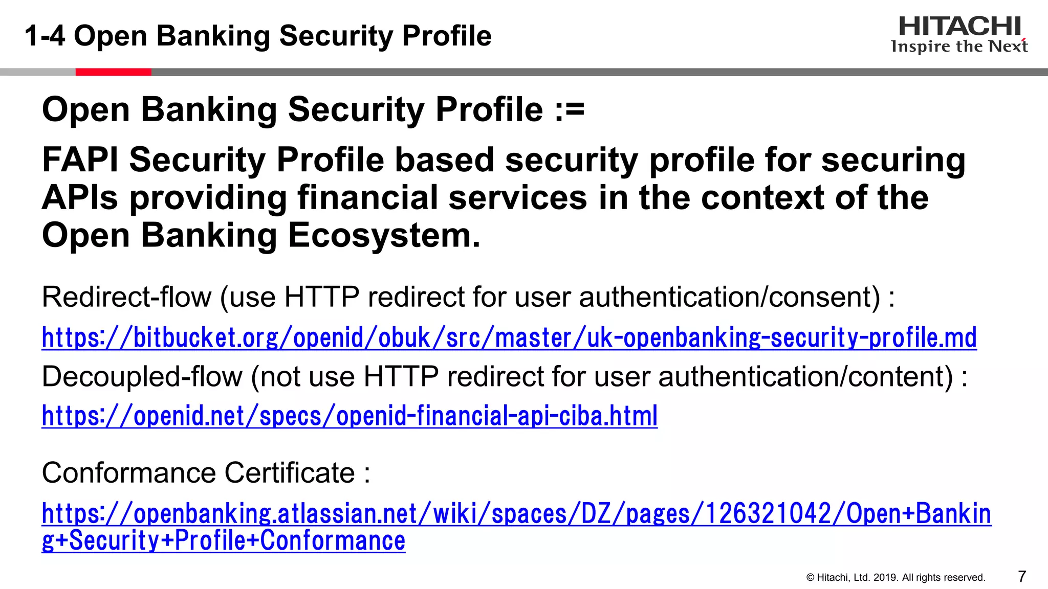 7© Hitachi, Ltd. 2019. All rights reserved.
1-4 Open Banking Security Profile
Open Banking Security Profile :=
FAPI Security Profile based security profile for securing
APIs providing financial services in the context of the
Open Banking Ecosystem.
Redirect-flow (use HTTP redirect for user authentication/consent) :
https://bitbucket.org/openid/obuk/src/master/uk-openbanking-security-profile.md
Decoupled-flow (not use HTTP redirect for user authentication/content) :
https://openid.net/specs/openid-financial-api-ciba.html
Conformance Certificate :
https://openbanking.atlassian.net/wiki/spaces/DZ/pages/126321042/Open+Bankin
g+Security+Profile+Conformance
 