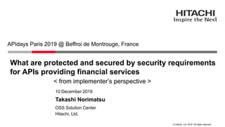 © Hitachi, Ltd. 2019. All rights reserved.
What are protected and secured by security requirements
for APIs providing financial services
< from implementer’s perspective >
APIdays Paris 2019 @ Beffroi de Montrouge, France
Hitachi, Ltd.
OSS Solution Center
10 December 2019
Takashi Norimatsu
 