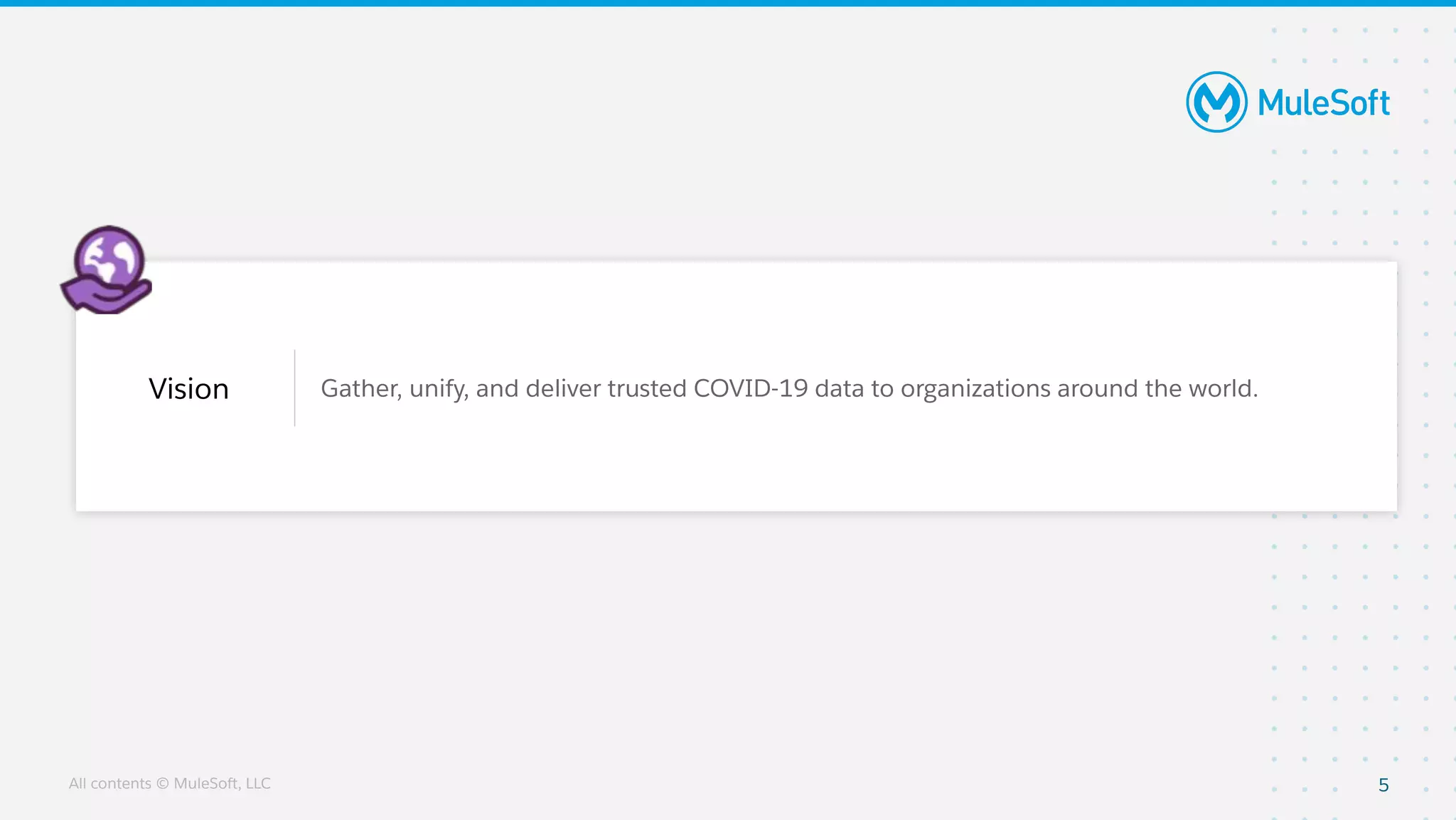 All contents © MuleSoft, LLC
Vision Gather, unify, and deliver trusted COVID-19 data to organizations around the world.
5
 