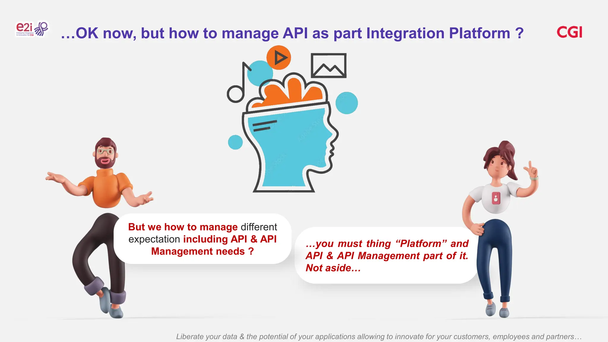 Liberate your data & the potential of your applications allowing to innovate for your customers, employees and partners…
…you must thing “Platform” and
API & API Management part of it.
Not aside…
But we how to manage different
expectation including API & API
Management needs ?
…OK now, but how to manage API as part Integration Platform ?
 