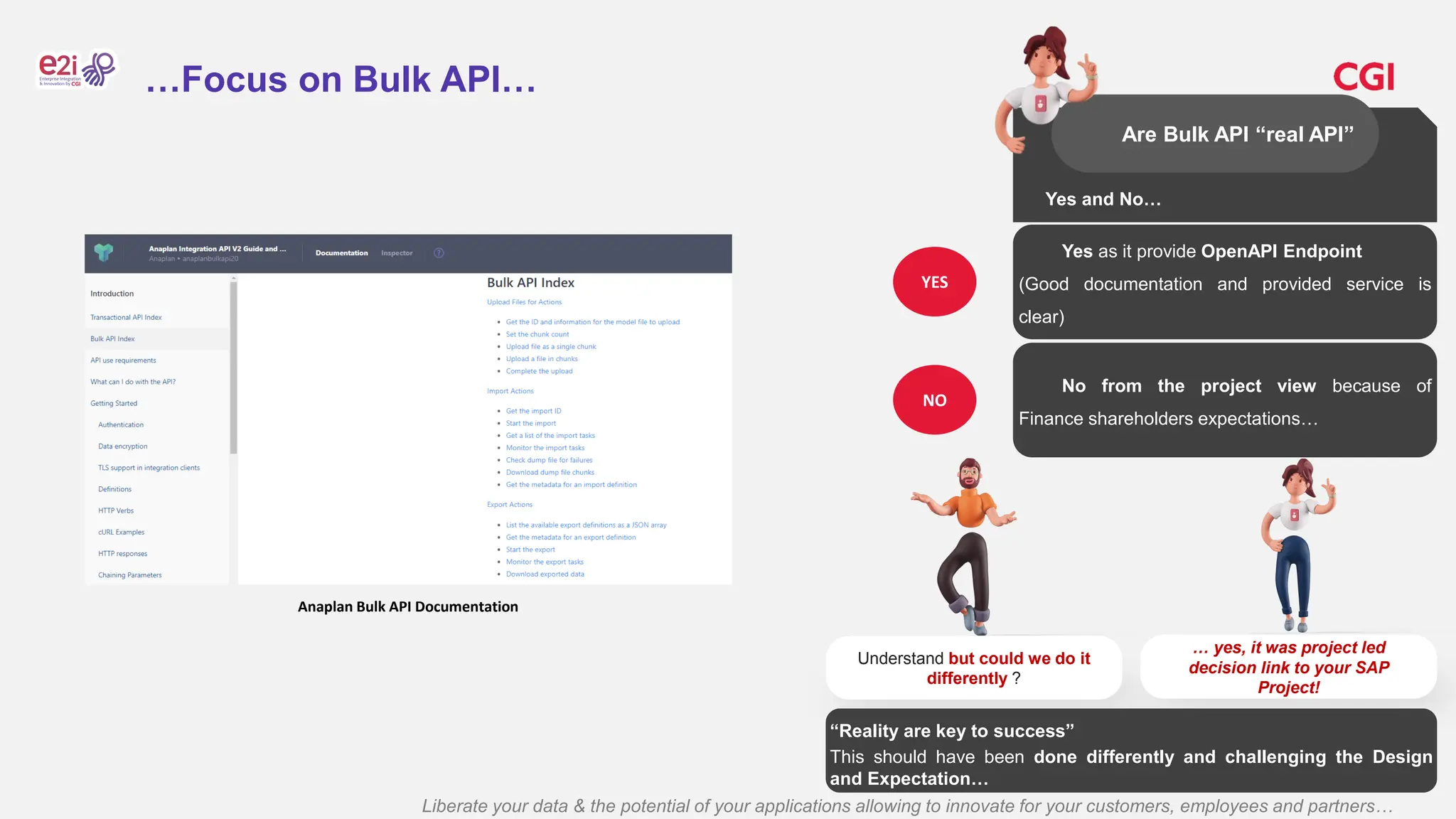Liberate your data & the potential of your applications allowing to innovate for your customers, employees and partners…
…Focus on Bulk API…
Yes and No…
Are Bulk API “real API”
Anaplan Bulk API Documentation
Yes as it provide OpenAPI Endpoint
(Good documentation and provided service is
clear)
YES
No from the project view because of
Finance shareholders expectations…
NO
Understand but could we do it
differently ?
… yes, it was project led
decision link to your SAP
Project!
“Reality are key to success”
This should have been done differently and challenging the Design
and Expectation…
 