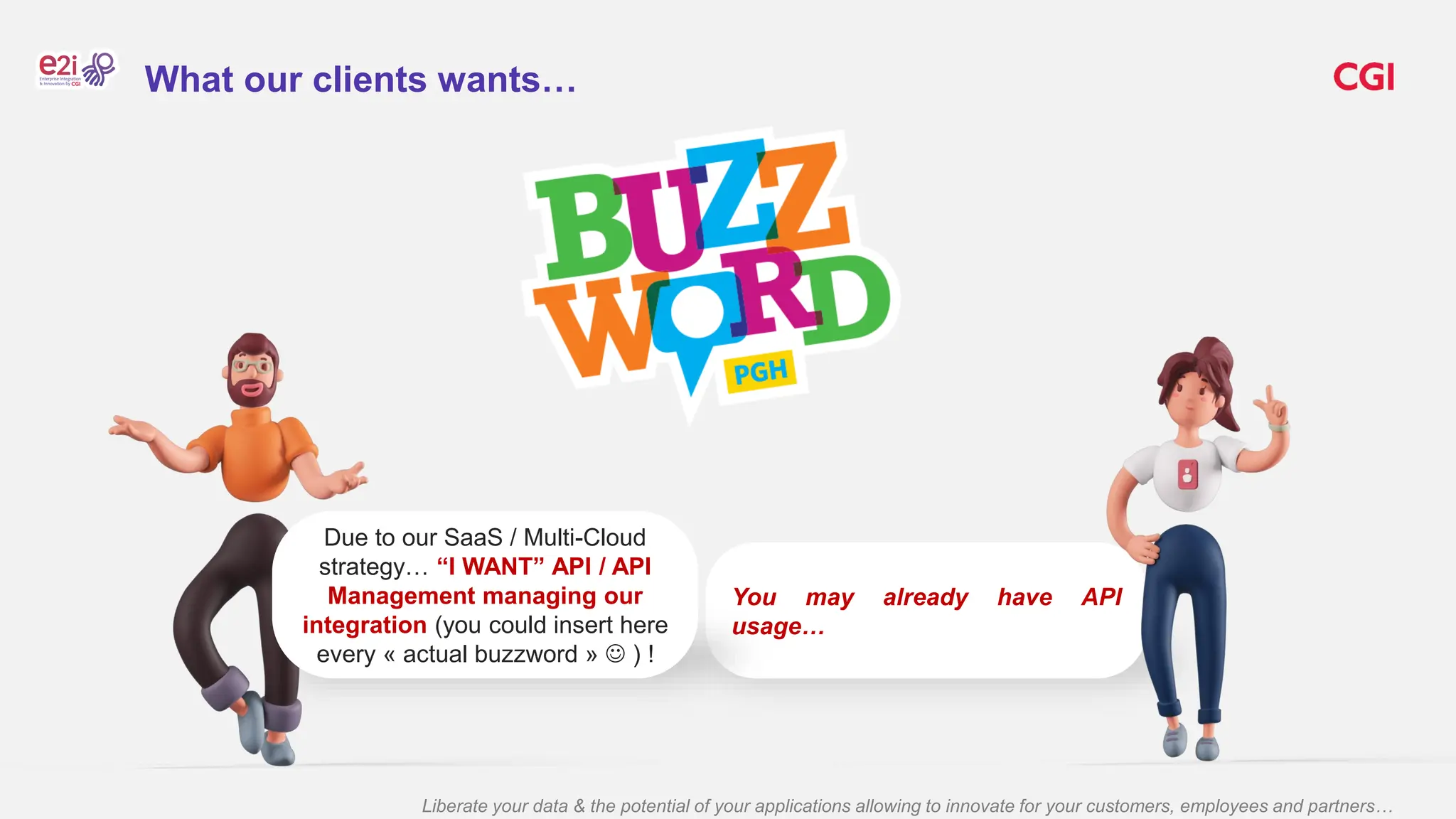Liberate your data & the potential of your applications allowing to innovate for your customers, employees and partners…
You may already have API
usage…
Due to our SaaS / Multi-Cloud
strategy… “I WANT” API / API
Management managing our
integration (you could insert here
every « actual buzzword »  ) !
What our clients wants…
 