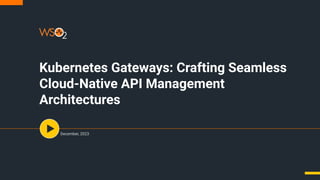 Kubernetes Gateways: Crafting Seamless
Cloud-Native API Management
Architectures
December, 2023
 