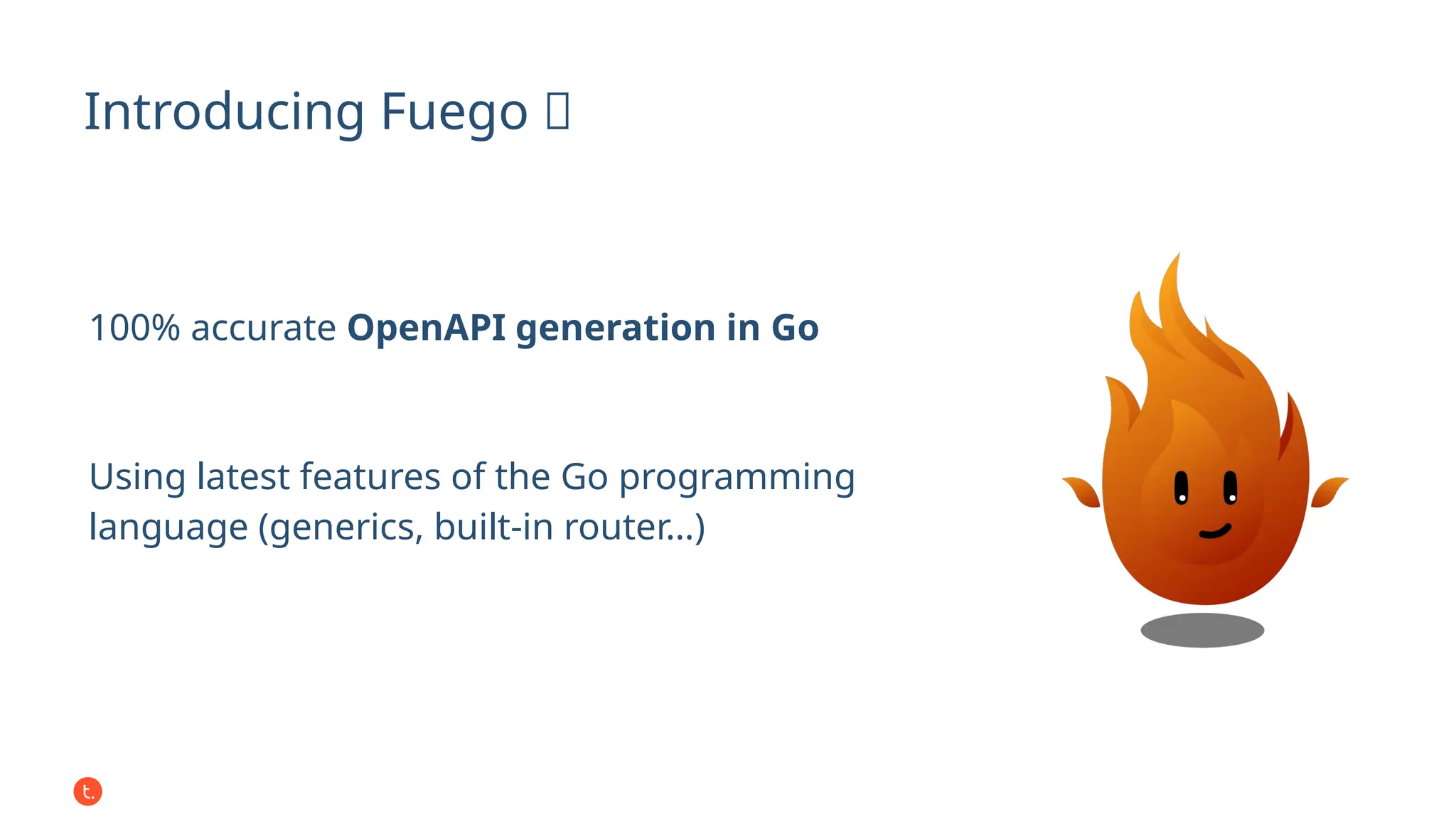 Introducing Fuego 🔥
100% accurate OpenAPI generation in Go
Using latest features of the Go programming
language (generics, built-in router…)
 