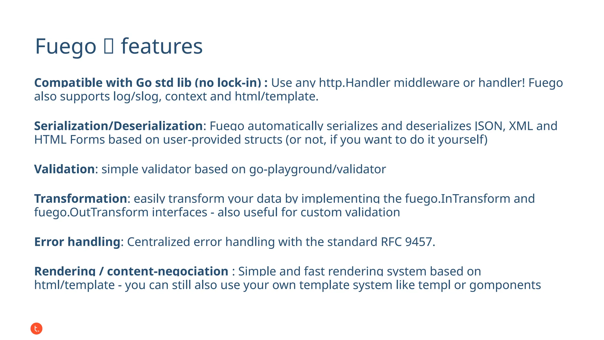 Fuego 🔥 features
Compatible with Go std lib (no lock-in) : Use any http.Handler middleware or handler! Fuego
also supports log/slog, context and html/template.
Serialization/Deserialization: Fuego automatically serializes and deserializes JSON, XML and
HTML Forms based on user-provided structs (or not, if you want to do it yourself)
Validation: simple validator based on go-playground/validator
Transformation: easily transform your data by implementing the fuego.InTransform and
fuego.OutTransform interfaces - also useful for custom validation
Error handling: Centralized error handling with the standard RFC 9457.
Rendering / content-negociation : Simple and fast rendering system based on
html/template - you can still also use your own template system like templ or gomponents
 