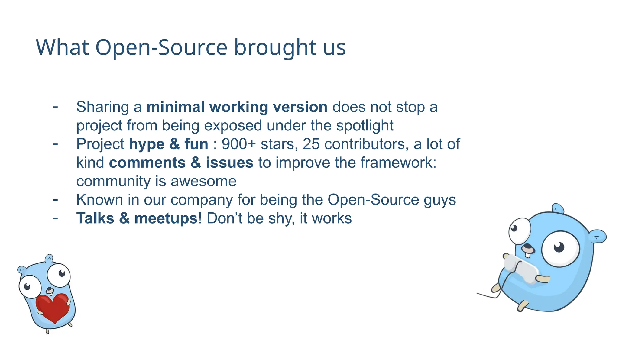 What Open-Source brought us
- Sharing a minimal working version does not stop a
project from being exposed under the spotlight
- Project hype & fun : 900+ stars, 25 contributors, a lot of
kind comments & issues to improve the framework:
community is awesome
- Known in our company for being the Open-Source guys
- Talks & meetups! Don’t be shy, it works
 