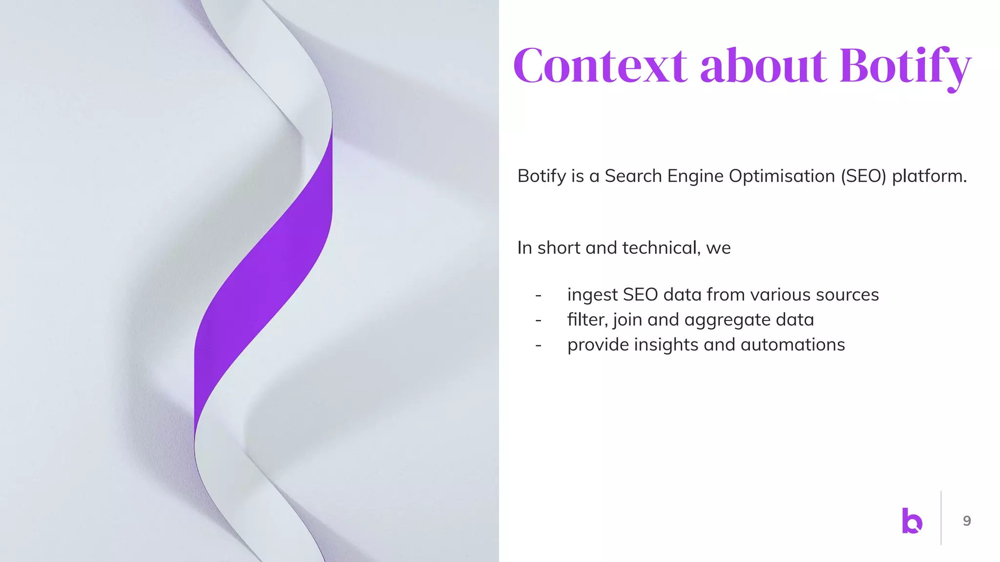 Botify is a Search Engine Optimisation (SEO) platform.
In short and technical, we
- ingest SEO data from various sources
- ﬁlter, join and aggregate data
- provide insights and automations
9
Context about Botify
 