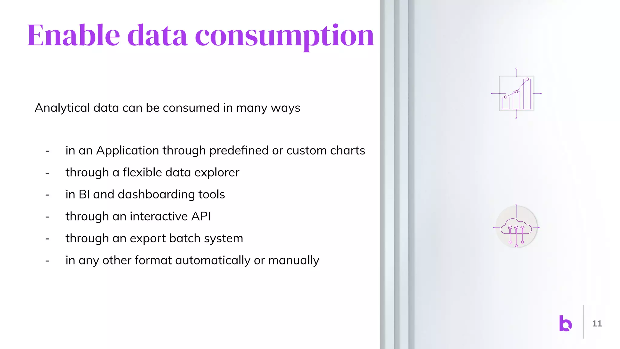 Enable data consumption
Analytical data can be consumed in many ways
- in an Application through predeﬁned or custom charts
- through a ﬂexible data explorer
- in BI and dashboarding tools
- through an interactive API
- through an export batch system
- in any other format automatically or manually
11
 