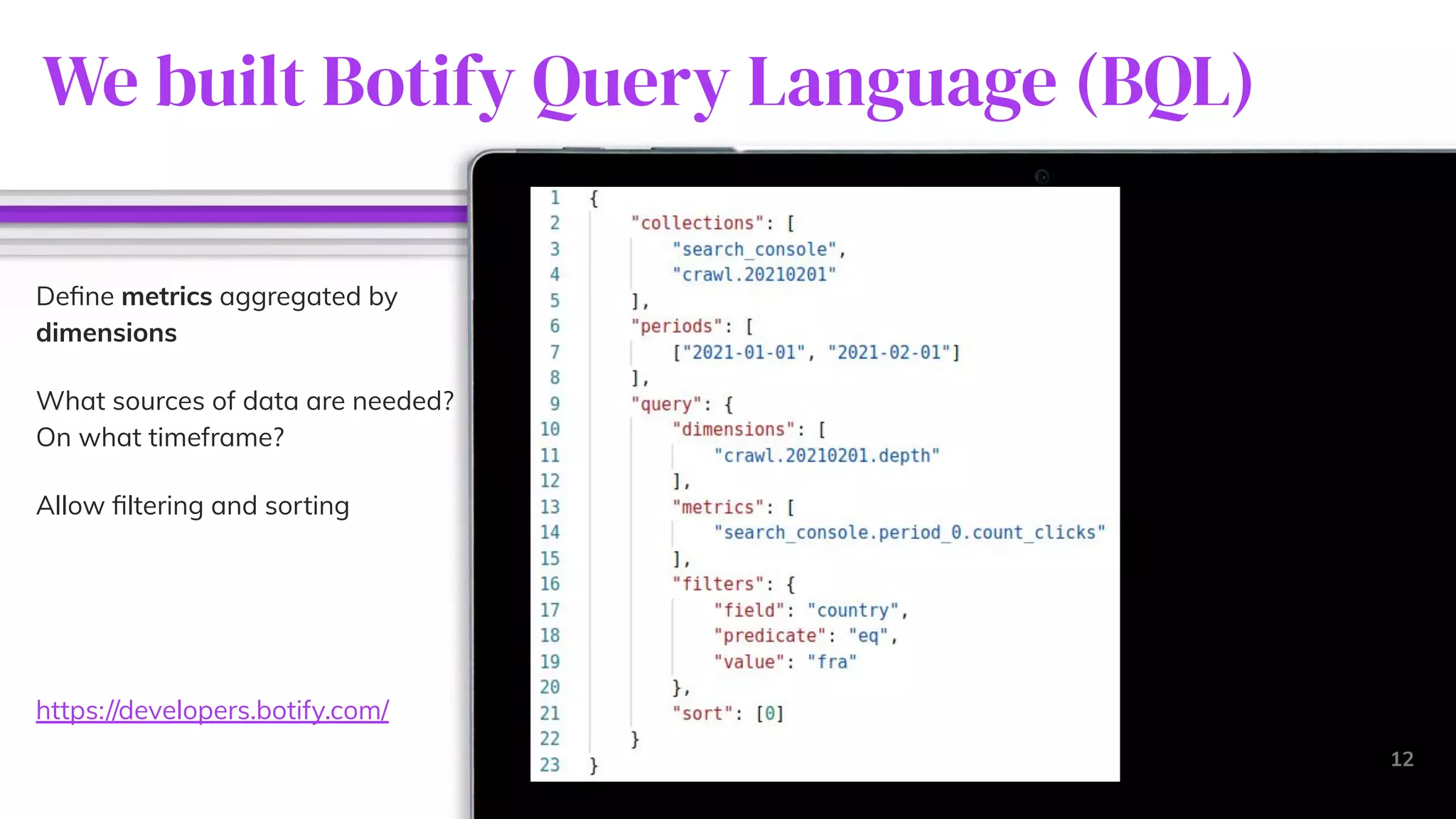 We built Botify Query Language (BQL)
12
Deﬁne metrics aggregated by
dimensions
What sources of data are needed?
On what timeframe?
Allow ﬁltering and sorting
https://developers.botify.com/
 