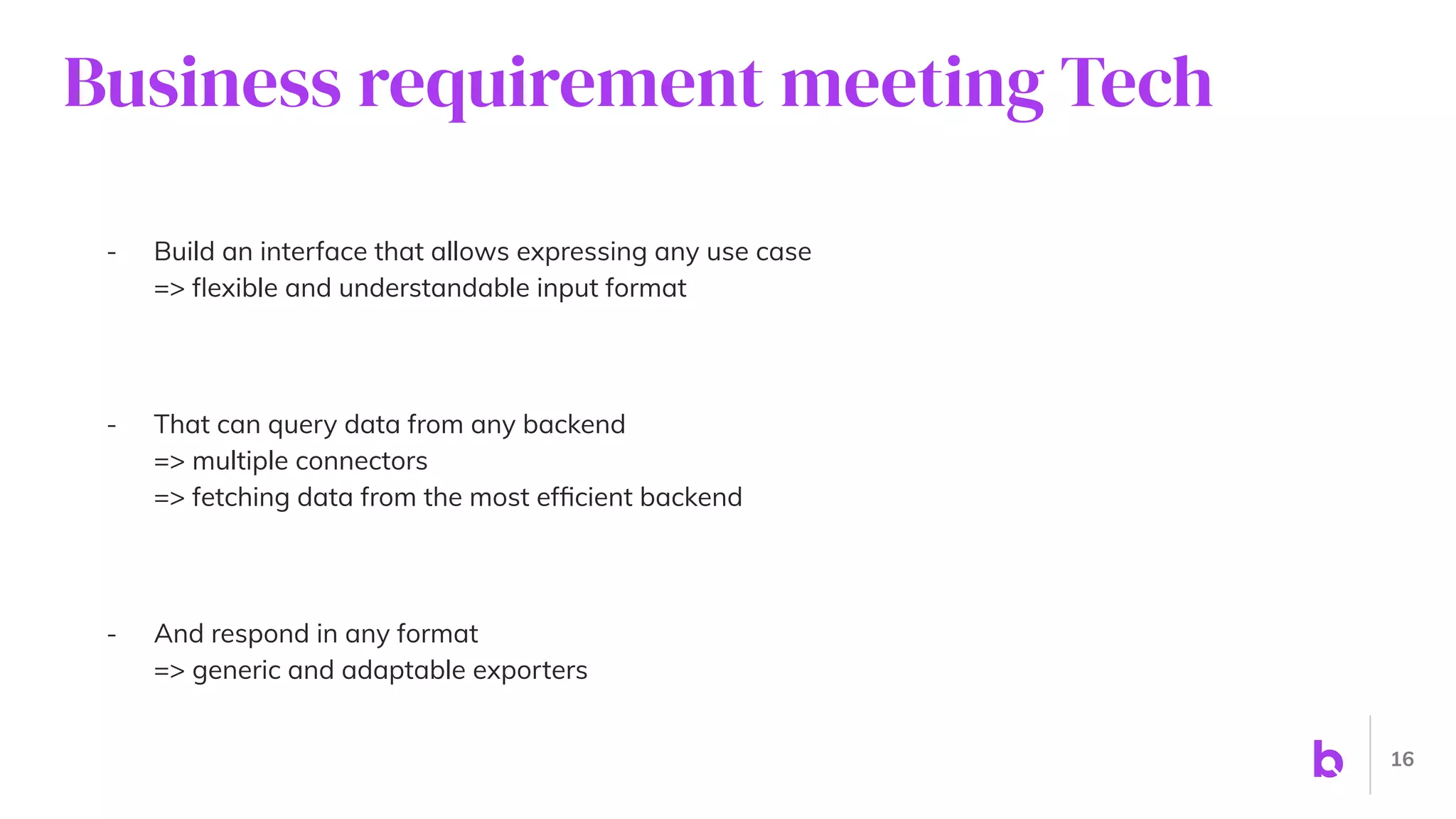 Business requirement meeting Tech
- Build an interface that allows expressing any use case
=> ﬂexible and understandable input format
- That can query data from any backend
=> multiple connectors
=> fetching data from the most efﬁcient backend
- And respond in any format
=> generic and adaptable exporters
16
 
