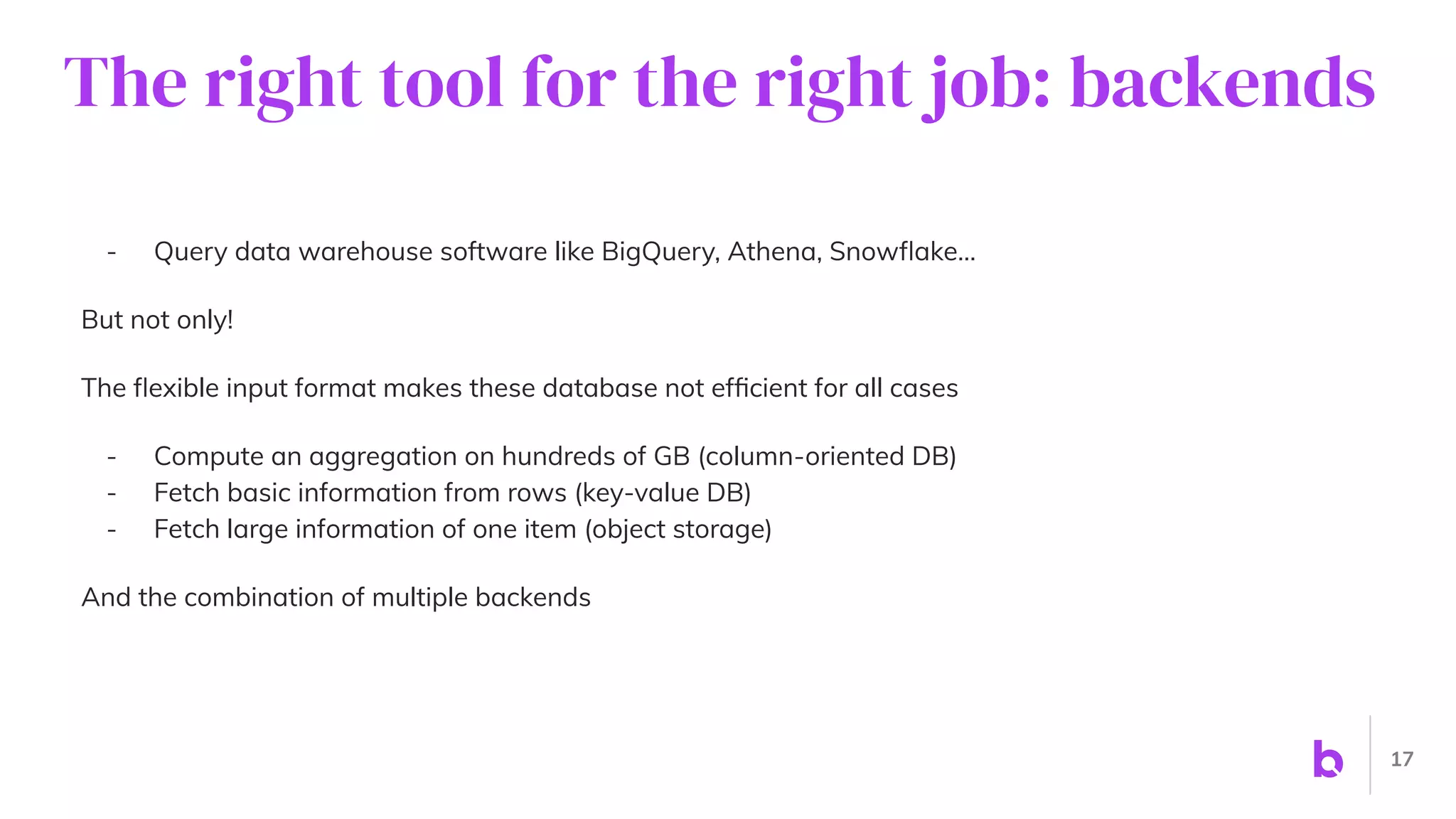 The right tool for the right job: backends
- Query data warehouse software like BigQuery, Athena, Snowﬂake…
But not only!
The ﬂexible input format makes these database not efﬁcient for all cases
- Compute an aggregation on hundreds of GB (column-oriented DB)
- Fetch basic information from rows (key-value DB)
- Fetch large information of one item (object storage)
And the combination of multiple backends
17
 