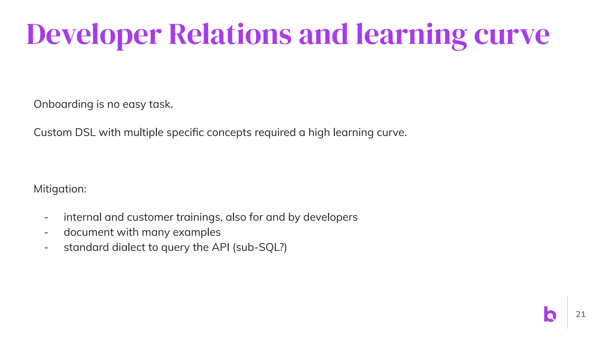 Developer Relations and learning curve
Onboarding is no easy task.
Custom DSL with multiple speciﬁc concepts required a high learning curve.
Mitigation:
- internal and customer trainings, also for and by developers
- document with many examples
- standard dialect to query the API (sub-SQL?)
21
 